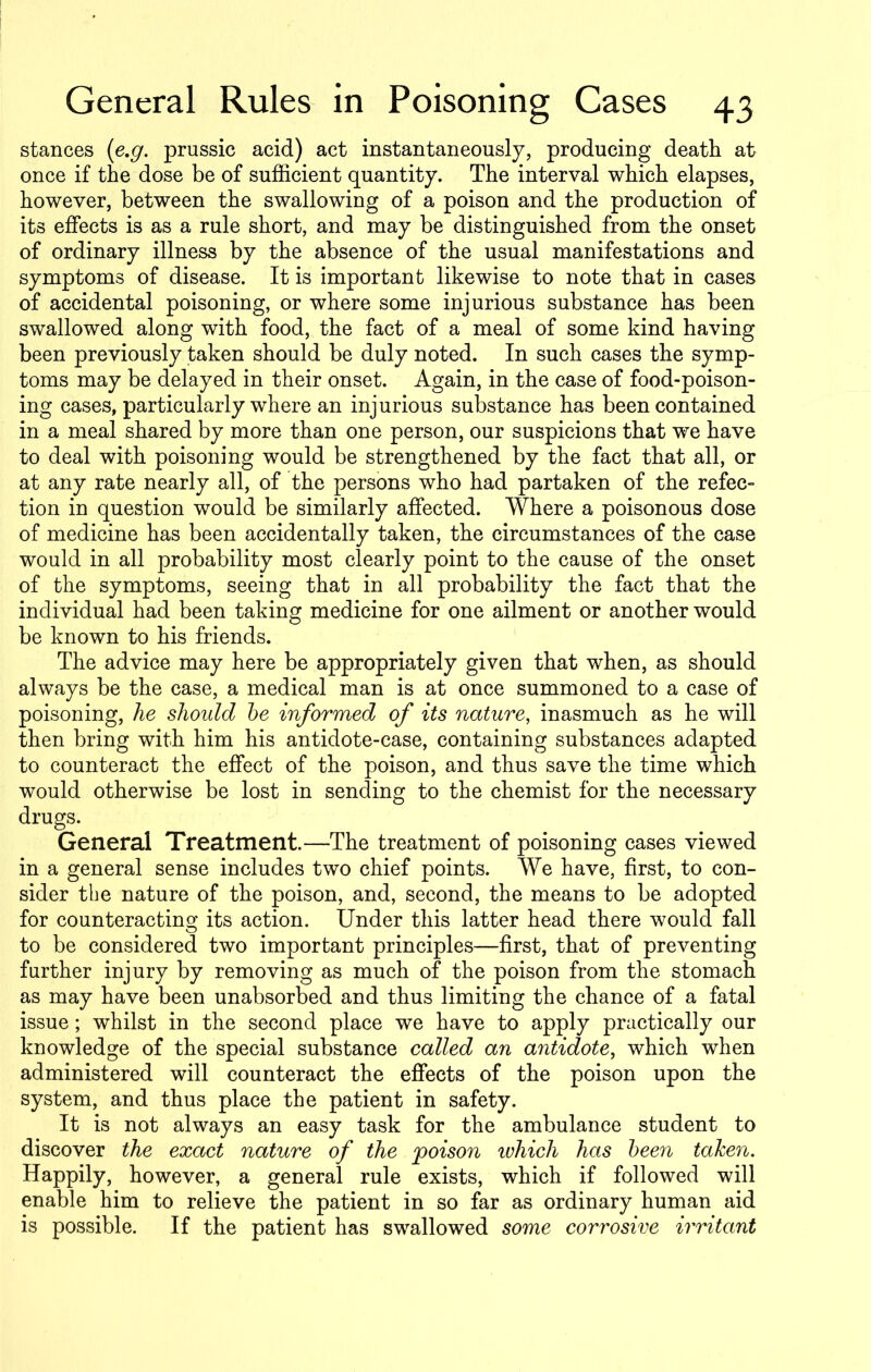 stances (e.g. prussic acid) act instantaneously, producing death at once if the dose be of sufficient quantity. The interval which elapses, however, between the swallowing of a poison and the production of its effects is as a rule short, and may be distinguished from the onset of ordinary illness by the absence of the usual manifestations and symptoms of disease. It is important likewise to note that in cases of accidental poisoning, or where some injurious substance has been swallowed along with food, the fact of a meal of some kind having been previously taken should be duly noted. In such cases the symp- toms may be delayed in their onset. Again, in the case of food-poison- ing cases, particularly where an injurious substance has been contained in a meal shared by more than one person, our suspicions that we have to deal with poisoning would be strengthened by the fact that all, or at any rate nearly all, of the persons who had partaken of the refec- tion in question would be similarly affected. Where a poisonous dose of medicine has been accidentally taken, the circumstances of the case would in all probability most clearly point to the cause of the onset of the symptoms, seeing that in all probability the fact that the individual had been taking medicine for one ailment or another would be known to his friends. The advice may here be appropriately given that when, as should always be the case, a medical man is at once summoned to a case of poisoning, he should he informed of its nature, inasmuch as he will then bring with him his antidote-case, containing substances adapted to counteract the effect of the poison, and thus save the time which would otherwise be lost in sending to the chemist for the necessary drugs. General Treatment.—The treatment of poisoning cases viewed in a general sense includes two chief points. We have, first, to con- sider the nature of the poison, and, second, the means to be adopted for counteracting its action. Under this latter head there would fall to be considered two important principles—first, that of preventing further injury by removing as much of the poison from the stomach as may have been unabsorbed and thus limiting the chance of a fatal issue; whilst in the second place we have to apply practically our knowledge of the special substance called an antidote, which when administered will counteract the effects of the poison upon the system, and thus place the patient in safety. It is not always an easy task for the ambulance student to discover the exact nature of the poison ivliich has been taken. Happily, however, a general rule exists, which if followed will enable him to relieve the patient in so far as ordinary human aid is possible. If the patient has swallowed some corrosive irritant