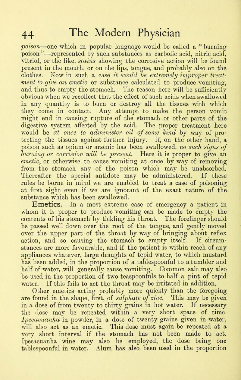 ;poison—one which in popular language would be called a “ burning poison”—represented by such substances as carbolic acid, nitric acid, vitriol, or the like, stains showing the corrosive action will be found present in the mouth, or on the lips, tongue, and probably also on the clothes. Now in such a case it would be extremely improper treat- ment to give an emetic or substance calculated to produce vomiting, and thus to empty the stomach. The reason here will be sufficiently obvious when we recollect that the effect of such acids when swallowed in any quantity is to burn or destroy all the tissues with which they come in contact. Any attempt to make the person vomit might end in causing rupture of the stomach or other parts of the digestive system affected by the acid. The proper treatment here would be at once to administer oil of some kind by way of pro- tecting the tissues against further injury. If, on the other hand, a poison such as opium or arsenic has been swallowed, no such signs of burning or corrosion will be present. Here it is proper to give an emetic, or otherwise to cause vomiting at once by way of removing from the stomach any of the poison which may be unabsorbed. Thereafter the special antidote may be administered. If these rules be borne in mind we are enabled to treat a case of poisoning at first sight even if we are ignorant of the exact nature of the substance which has been swallowed. Emetics.—In a most extreme case of emergency a patient in whom it is proper to produce vomiting can be made to empty the contents of his stomach by tickling his throat. The forefinger should be passed well down over the root of the tongue, and gently moved over the upper part of the throat by way of bringing about reflex action, and so causing the stomach to empty itself. If circum- stances are more favourable, and if the patient is within reach of any appliances whatever, large draughts of tepid water, to which mustard has been added, in the proportion of a tablespoonful to a tumbler and half of water, will generally cause vomiting. Common salt may also be used in the proportion of two teaspoonfuls to half a pint of tepid water. If this fails to act the throat may be irritated in addition. Other emetics acting probably more quickly than the foregoing are found in the shape, first, of sulphate of zinc. This may be given in a dose of from twenty to thirty grains in hot water. If necessary the dose may be repeated within a very short space of time. Ipecacuanha in powder, in a dose of twenty grains given in water, will also act as an emetic. This dose must again be repeated at a very short interval if the stomach has not been made to act. Ipecacuanha wine may also be employed, the dose being one tablespoonful in water. Alum has also been used in the proportion