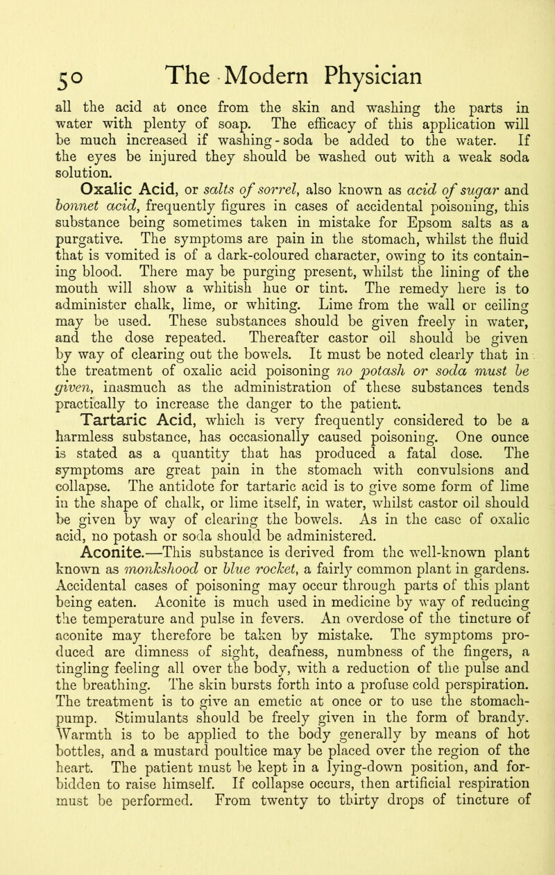 all the acid at once from the skin and washing the parts in water with plenty of soap. The efficacy of this application will be much increased if washing - soda be added to the water. If the eyes be injured they should be washed out with a weak soda solution. Oxalic Acid, or salts of sorrel, also known as acid of sugar and bonnet acid, frequently figures in cases of accidental poisoning, this substance being sometimes taken in mistake for Epsom salts as a purgative. The symptoms are pain in the stomach, whilst the fluid that is vomited is of a dark-coloured character, owing to its contain- ing blood. There may be purging present, whilst the lining of the mouth will show a whitish hue or tint. The remedy here is to administer chalk, lime, or whiting. Lime from the wail or ceiling may be used. These substances should be given freely in water, and the dose repeated. Thereafter castor oil should be given by way of clearing out the bowels. It must be noted clearly that in . the treatment of oxalic acid poisoning no potash or soda must be given, inasmuch as the administration of these substances tends practically to increase the danger to the patient. Tartaric Acid, which is very frequently considered to be a harmless substance, has occasionally caused poisoning. One ounce is stated as a quantity that has produced a fatal dose. The symptoms are great pain in the stomach with convulsions and collapse. The antidote for tartaric acid is to give some form of lime in the shape of chalk, or lime itself, in water, whilst castor oil should be given by way of clearing the bowels. As in the case of oxalic acid, no potash or soda should be administered. Aconite.—This substance is derived from the well-known plant known as monkshood or blue rocket, a fairly common plant in gardens. Accidental cases of poisoning may occur through parts of this plant being eaten. Aconite is much used in medicine by way of reducing the temperature and pulse in fevers. An overdose of the tincture of aconite may therefore be taken by mistake. The symptoms pro- duced are dimness of sight, deafness, numbness of the fingers, a tingling feeling all over the body, with a reduction of the pulse and the breathing. The skin bursts forth into a profuse cold perspiration. The treatment is to give an emetic at once or to use the stomach- pump. Stimulants should be freely given in the form of brandy. Warmth is to be applied to the body generally by means of hot bottles, and a mustard poultice may be placed over the region of the heart. The patient must be kept in a lying-down position, and for- bidden to raise himself. If collapse occurs, then artificial respiration must be performed. From twenty to thirty drops of tincture of