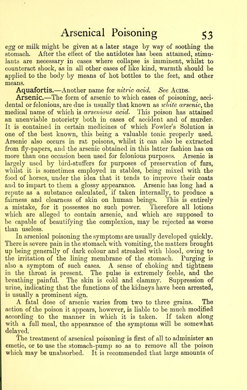 egg or milk might be given at a later stage by way of soothing the stomach. After the effect of the antidotes has been attained, stimu- lants are necessary in cases where collapse is imminent, whilst to counteract shock, as in all other cases of like kind, warmth should be applied to the body by means of hot bottles to the feet, and other means. Aquafortis.—Another name for nitric acid. See Acids. Arsenic.—The form of arsenic to which cases of poisoning, acci- dental or felonious, are due is usually that known as white arsenic, the medical name of which is arsenious acid. This poison has attained an unenviable notoriety both in cases of accident and of murder. It is contained in certain medicines of which Fowlers Solution is one of the best known, this being a valuable tonic properly used. Arsenic also occurs in rat poisons, whilst it can also be extracted from fly-papers, and the arsenic obtained in this latter fashion has on more than one occasion been used for felonious purposes. Arsenic is largely used by bird-stuffers for purposes of preservation of furs, whilst it is sometimes employed in stables, being mixed with the food of horses, under the idea that it tends to improve their coats and to impart to them a glossy appearance. Arsenic has long had a repute as a substance calculated, if taken internally, to produce a fairness and clearness of skin on human beings. This is entirely a mistake, for it possesses no such power. Therefore all lotions which are alleged to contain arsenic, and which are supposed to be capable of beautifying the complexion, may be rejected as worse than useless. In arsenical poisoning the symptoms are usually developed quickly. There is severe pain in the stomach with vomiting, the matters brought up being generally of dark colour and streaked with blood, owing to the irritation of the lining membrane of the stomach. Purging is also a symptom of such cases. A sense of choking and tightness in the throat is present. The pulse is extremely feeble, and the breathing painful. The skin is cold and clammy. Suppression of urine, indicating that the functions of the kidneys have been arrested, is usually a prominent sign. A fatal dose of arsenic varies from two to three grains. The action of the poison it appears, however, is liable to be much modified according to the manner in which it is taken. If taken along with a full meal, the appearance of the symptoms will be somewhat delayed. The treatment of arsenical poisoning is first of all to administer an emetic, or to use the stomach-pump so as to remove all the poison which may be unabsorbed. It is recommended that large amounts of