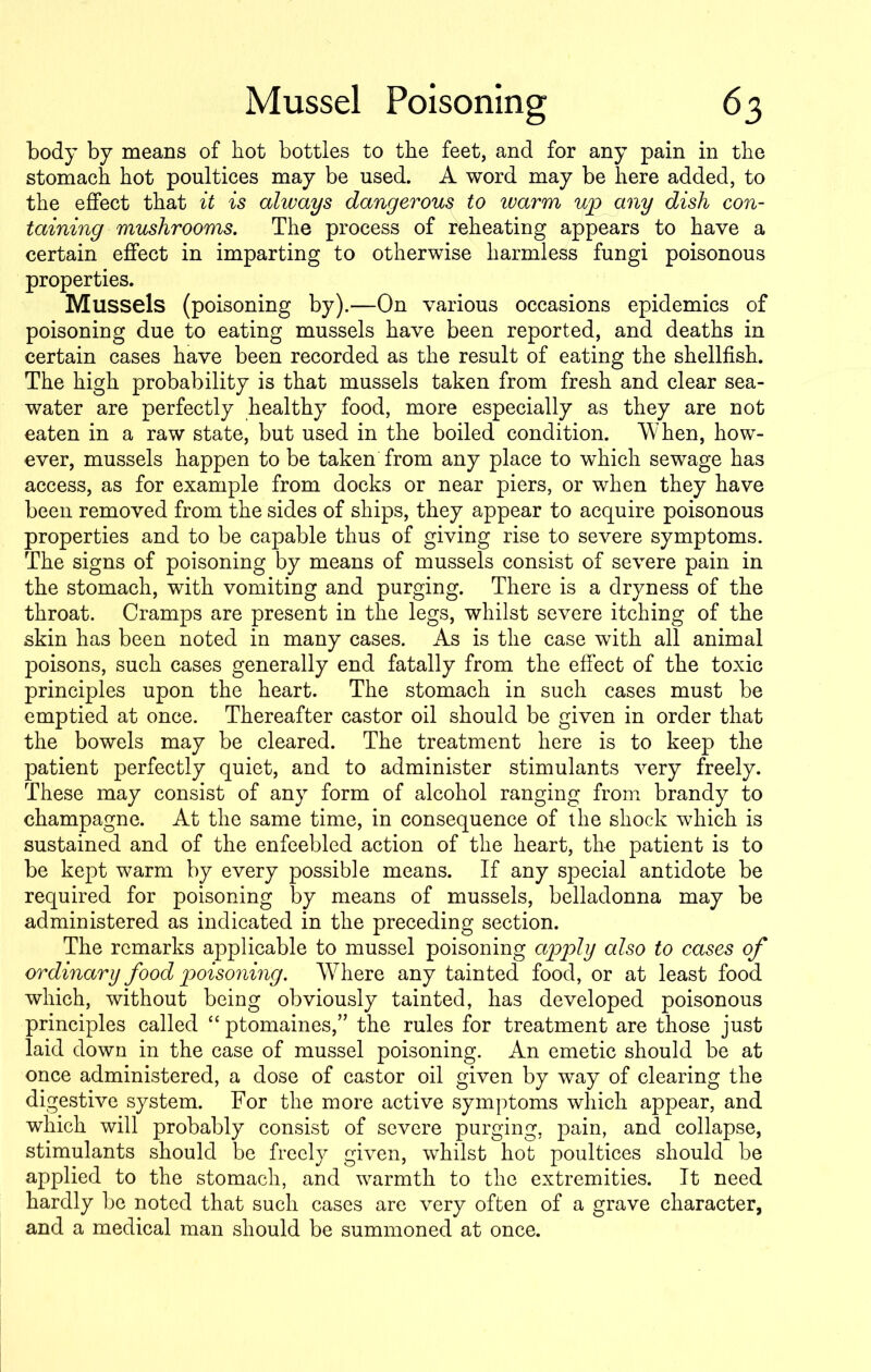body by means of hot bottles to the feet, and for any pain in the stomach hot poultices may be used. A word may be here added, to the effect that it is always dangerous to warm up any dish con- taining mushrooms. The process of reheating appears to have a certain effect in imparting to otherwise harmless fungi poisonous properties. Mussels (poisoning by).—On various occasions epidemics of poisoning due to eating mussels have been reported, and deaths in certain cases have been recorded as the result of eating the shellfish. The high probability is that mussels taken from fresh and clear sea- water are perfectly healthy food, more especially as they are not eaten in a raw state, but used in the boiled condition. When, how- ever, mussels happen to be taken from any place to which sewage has access, as for example from docks or near piers, or when they have been removed from the sides of ships, they appear to acquire poisonous properties and to be capable thus of giving rise to severe symptoms. The signs of poisoning by means of mussels consist of severe pain in the stomach, with vomiting and purging. There is a dryness of the throat. Cramps are present in the legs, whilst severe itching of the skin has been noted in many cases. As is the case with all animal poisons, such cases generally end fatally from the effect of the toxic principles upon the heart. The stomach in such cases must be emptied at once. Thereafter castor oil should be given in order that the bowels may be cleared. The treatment here is to keep the patient perfectly quiet, and to administer stimulants very freely. These may consist of any form of alcohol ranging from brandy to champagne. At the same time, in consequence of the shock which is sustained and of the enfeebled action of the heart, the patient is to be kept warm by every possible means. If any special antidote be required for poisoning by means of mussels, belladonna may be administered as indicated in the preceding section. The remarks applicable to mussel poisoning apply also to cases of ordinary food poisoning. Where any tainted food, or at least food which, without being obviously tainted, has developed poisonous principles called “ ptomaines,” the rules for treatment are those just laid down in the case of mussel poisoning. An emetic should be at once administered, a dose of castor oil given by way of clearing the digestive system. For the more active symptoms which appear, and which will probably consist of severe purging, pain, and collapse, stimulants should be freely given, whilst hot poultices should be applied to the stomach, and warmth to the extremities. It need hardly be noted that such cases are very often of a grave character, and a medical man should be summoned at once.