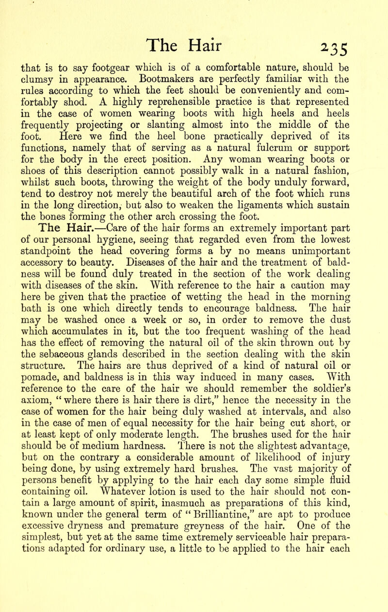 that is to say footgear which is of a comfortable nature, should be clumsy in appearance. Bootmakers are perfectly familiar with the rules according to which the feet should be conveniently and com- fortably shod. A highly reprehensible practice is that represented in the case of women wearing boots with high heels and heels frequently projecting or slanting almost into the middle of the foot. Here we find the heel bone practically deprived of its functions, namely that of serving as a natural fulcrum or support for the body in the erect position. Any woman wearing boots or shoes of this description cannot possibly walk in a natural fashion, whilst such boots, throwing the weight of the body unduly forward, tend to destroy not merely the beautiful arch of the foot which runs in the long direction, but also to weaken the ligaments which sustain the bones forming the other arch crossing the foot. The Hair.—Care of the hair forms an extremely important part of our personal hygiene, seeing that regarded even from the lowest standpoint the head covering forms a by no means unimportant accessory to beauty. Diseases of the hair and the treatment of bald- ness will be found duly treated in the section of the work dealing with diseases of the skin. With reference to the hair a caution may here be given that the practice of wetting the head in the morning bath is one which directly tends to encourage baldness. The hair may be washed once a week or so, in order to remove the dust which accumulates in it, but the too frequent washing of the head has the effect of removing the natural oil of the skin thrown out by the sebaceous glands described in the section dealing with the skin structure. The hairs are thus deprived of a kind of natural oil or pomade, and baldness is in this way induced in many cases. With reference to the care of the hair we should remember the soldier’s axiom, “ where there is hair there is dirt,” hence the necessity in the case of women for the hair being duly washed at intervals, and also in the case of men of equal necessity for the hair being cut short, or at least kept of only moderate length. The brushes used for the hair should be of medium hardness. There is not the slightest advantage, but on the contrary a considerable amount of likelihood of injury being done, by using extremely hard brushes. The vast majority of persons benefit by applying to the hair each day some simple fluid containing oil. Whatever lotion is used to the hair should not con- tain a large amount of spirit, inasmuch as preparations of this kind, known under the general term of “ Brilliantine,” are apt to produce excessive dryness and premature greyness of the hair. One of the simplest, but yet at the same time extremely serviceable hair prepara- tions adapted for ordinary use, a little to be applied to the hair each