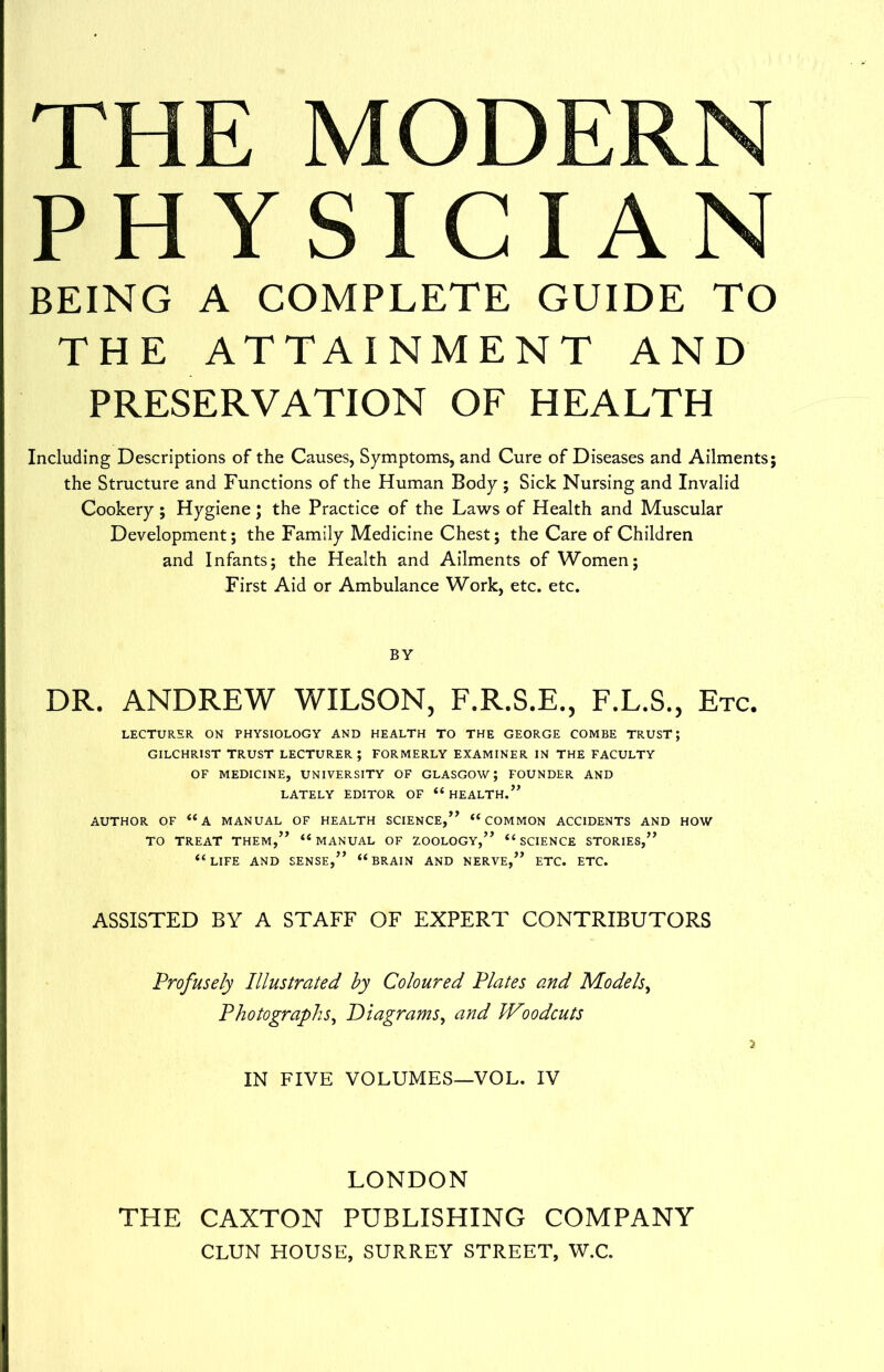 THE MODERN PHYSICIAN BEING A COMPLETE GUIDE TO THE ATTAINMENT AND PRESERVATION OF HEALTH Including Descriptions of the Causes, Symptoms, and Cure of Diseases and Ailments; the Structure and Functions of the Human Body; Sick Nursing and Invalid Cookery ; Hygiene ; the Practice of the Laws of Health and Muscular Development; the Family Medicine Chest; the Care of Children and Infants; the Health and Ailments of Women; First Aid or Ambulance Work, etc. etc. BY DR. ANDREW WILSON, F.R.S.E., F.L.S., Etc. LECTURER ON PHYSIOLOGY AND HEALTH TO THE GEORGE COMBE TRUST; GILCHRIST TRUST LECTURER ; FORMERLY EXAMINER IN THE FACULTY OF MEDICINE, UNIVERSITY OF GLASGOW; FOUNDER AND LATELY EDITOR OF “HEALTH.” AUTHOR OF “A MANUAL OF HEALTH SCIENCE,” “COMMON ACCIDENTS AND HOW TO TREAT THEM,” “MANUAL OF ZOOLOGY,” “SCIENCE STORIES,” “LIFE AND SENSE,” “BRAIN AND NERVE,” ETC. ETC. ASSISTED BY A STAFF OF EXPERT CONTRIBUTORS Profusely Illustrated by Coloured Plates and Models, Photographs, Diagrams, and Woodcuts IN FIVE VOLUMES—VOL. IV LONDON THE CAXTON PUBLISHING COMPANY CLUN HOUSE, SURREY STREET, W.C.