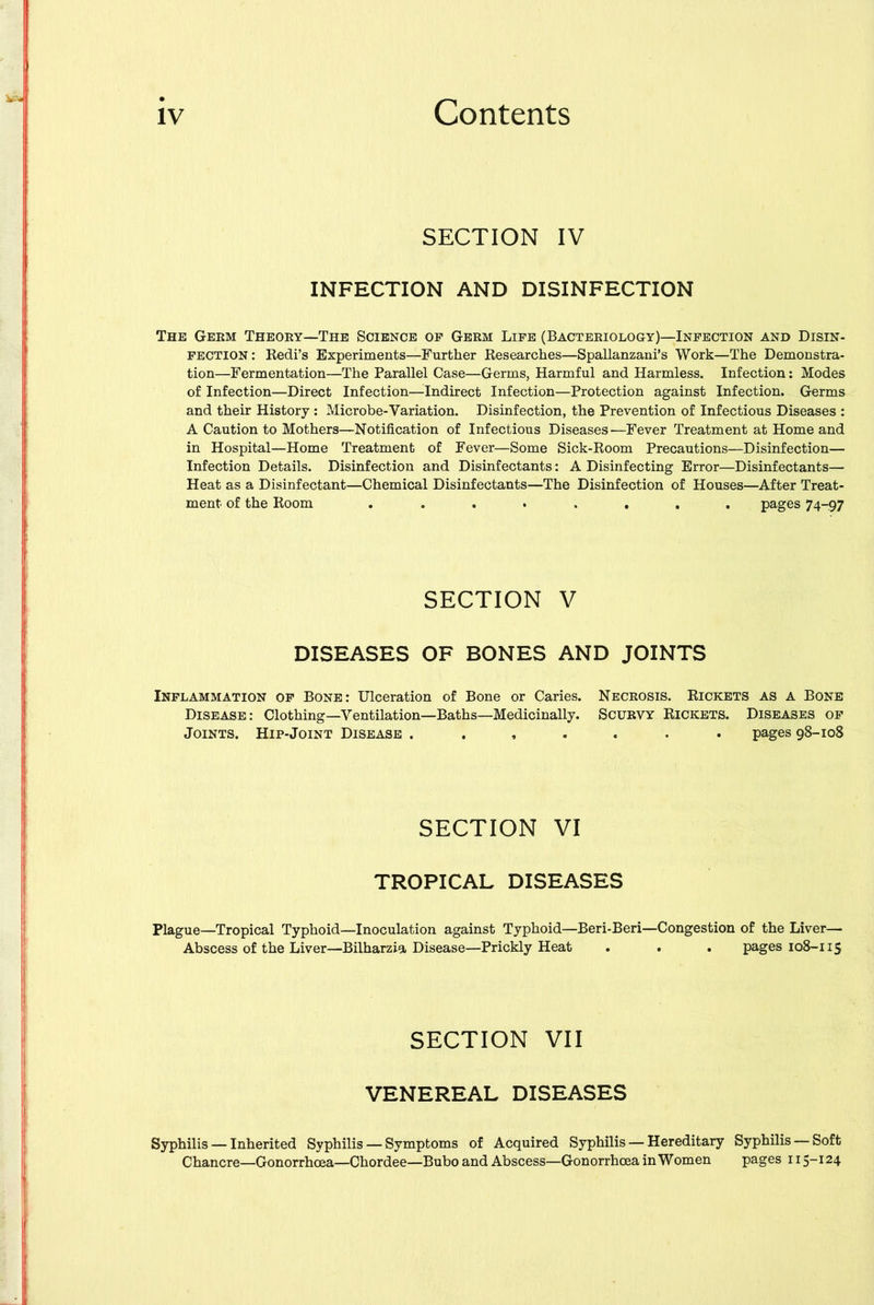 SECTION IV INFECTION AND DISINFECTION The Germ Theory—The Science op Germ Life (Bacteriology)—Infection and Disin- fection: Redi’s Experiments—Further Researches—Spallanzani’s Work—The Demonstra- tion—Fermentation—The Parallel Case—Germs, Harmful and Harmless. Infection: Modes of Infection—Direct Infection—Indirect Infection—Protection against Infection. Germs and their History : Microbe-Variation. Disinfection, the Prevention of Infectious Diseases : A Caution to Mothers—Notification of Infectious Diseases—Fever Treatment at Home and in Hospital—Home Treatment of Fever—Some Sick-Room Precautions—Disinfection— Infection Details. Disinfection and Disinfectants: A Disinfecting Error—Disinfectants— Heat as a Disinfectant—Chemical Disinfectants—The Disinfection of Houses—After Treat- ment of the Room ........ pages 74-97 SECTION v DISEASES OF BONES AND JOINTS Inflammation of Bone: Ulceration of Bone or Caries. Necrosis. Rickets as a Bone Disease: Clothing—Ventilation—Baths—Medicinally. Scurvy Rickets. Diseases of Joints. Hip-Joint Disease ....... pages 98-108 SECTION VI TROPICAL DISEASES Plague—Tropical Typhoid—Inoculation against Typhoid—Beri-Beri—Congestion of the Liver— Abscess of the Liver—Bilharzia Disease—Prickly Heat . . . pages 108-115 SECTION VII VENEREAL DISEASES Syphilis — Inherited Syphilis — Symptoms of Acquired Syphilis — Hereditary Syphilis — Soft Chancre—Gonorrhoea—Chordee—Bubo and Abscess—Gonorrhoea in Women pages 115-124