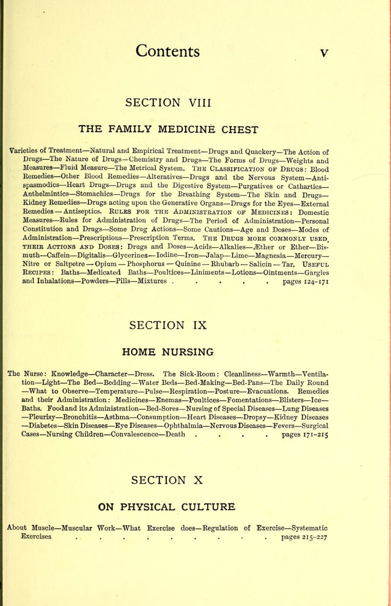 SECTION VIII THE FAMILY MEDICINE CHEST Varieties of Treatment—Natural and Empirical Treatment—Drugs and Quackery—The Action of Drugs—The Nature of Drugs—Chemistry and Drugs—The Eorms of Drugs—Weights and Measures—Fluid Measure—The Metrical System. The Classification of Drugs : Blood Remedies—Other Blood Remedies—Alteratives—Drugs and the Nervous System—Anti- spasmodics—Heart Drugs—Drugs and the Digestive System—Purgatives or Cathartics— Anthelmintics—Stomachics—Drugs for the Breathing System—The Skin and Drugs— Kidney Remedies—Drugs acting upon the Generative Organs—Drugs for the Eyes—External Remedies — Antiseptics. Rules for the Administration of Medicines: Domestic Measures—Rules for Administration of Drugs—The Period of Administration—Personal Constitution and Drugs—Some Drug Actions—Some Cautions—Age and Doses—Modes of Administration—Prescriptions—Prescription Terms. The Drugs more commonly used, THEIR Actions and Doses: Drugs and Doses—Acids—Alkalies—-Ether or Ether—Bis- muth—Caffein—Digitalis—Glycerines—Iodine—Iron—Jalap—Lime—Magnesia—Mercury— Nitre or Saltpetre — Opium — Phosphorus — Quinine — Rhubarb — Salicin — Tar. Useful Recipes : Baths—Medicated Baths—Poultices—Liniments—Lotions—Ointments—Gargles and Inhalations—Powders—Pills—Mixtures ..... pages 124-171 SECTION IX HOME NURSING The Nurse: Knowledge—Character—Dress. The Sick-Room: Cleanliness—Warmth—Ventila- tion—Light—The Bed—Bedding—Water Beds—Bed-Making—Bed-Pans—The Daily Round —What to Observe—Temperature—Pulse—Respiration—Posture—Evacuations. Remedies and their Administration: Medicines—Enemas—Poultices—Fomentations—Blisters—Ice— Baths. Food and its Administration—Bed-Sores—Nursing of Special Diseases—Lung Diseases —Pleurisy—Bronchitis—Asthma—Consumption—Heart Diseases—Dropsy—Kidney Diseases —Diabetes—Skin Diseases—Eye Diseases—Ophthalmia—Nervous Diseases—Fevers—Surgical Cases—Nursing Children—Convalescence—Death .... pages 171-215 SECTION X ON PHYSICAL CULTURE About Muscle—Muscular Work—What Exercise does—Regulation of Exercise—Systematic Exercises ......... pages 215-227