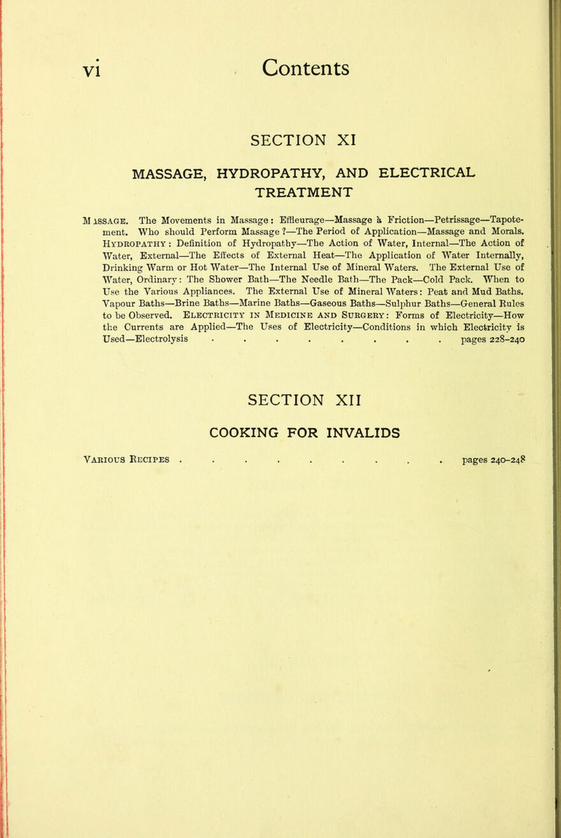 SECTION XI MASSAGE, HYDROPATHY, AND ELECTRICAL TREATMENT M issage. The Movements in Massage : Effleurage—Massage h Friction—Petrissage—Tapote- ment. Who should Perform Massage ?—The Period of Application—Massage and Morals. Hydropathy : Definition of Hydropathy—The Action of Water, Internal—The Action of Water, External—The Effects of External Heat—The Application of Water Internally, Drinking Warm or Hot Water—The Internal Use of Mineral Waters. The External Use of Water, Ordinary: The Shower Bath—The Needle Bath—The Pack—Cold Pack. When to Use the Various Appliances. The External Use of Mineral Waters: Peat and Mud Baths. Vapour Baths—Brine Baths—Marine Baths—Gaseous Baths—Sulphur Baths—General Buies to be Observed. Electricity in Medicine and Surgery: Forms of Electricity—How the Currents are Applied—The Uses of Electricity—Conditions in which Electricity is Used—Electrolysis ........ pages 228-240 SECTION XII COOKING FOR INVALIDS Various Kecipes . pages 240-248