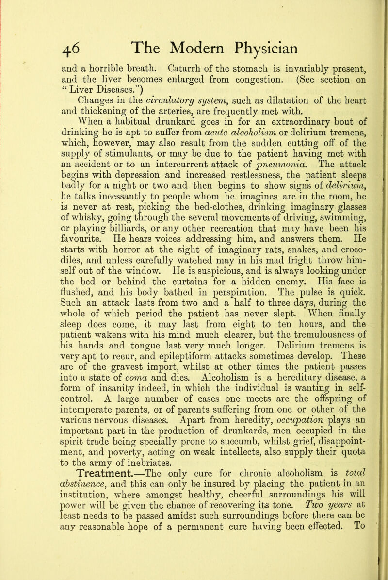 and a horrible breath. Catarrh of the stomach is invariably present, and the liver becomes enlarged from congestion. (See section on “ Liver Diseases.”) Changes in the circulatory system, such as dilatation of the heart and thickening of the arteries, are frequently met with. When a habitual drunkard goes in for an extraordinary bout of drinking he is apt to suffer from acute alcoholism or delirium tremens, which, however, may also result from the sudden cutting off of the supply of stimulants, or may be due to the patient having met with an accident or to an intercurrent attack of pneumonia. The attack begins with depression and increased restlessness, the patient sleeps badly for a night or two and then begins to show signs of delirium, he talks incessantly to people whom he imagines are in the room, he is never at rest, picking the bed-clothes, drinking imaginary glasses of whisky, going through the several movements of driving, swimming, or playing billiards, or any other recreation that may have been his favourite. He hears voices addressing him, and answers them. He starts with horror at the sight of imaginary rats, snakes, and croco- diles, and unless carefully watched may in his mad fright throw him- self out of the window. He is suspicious, and is always looking under the bed or behind the curtains for a hidden enemy. His face is flushed, and his body bathed in perspiration. The pulse is quick. Such an attack lasts from two and a half to three days, during the whole of which period the patient has never slept. When finally sleep does come, it may last from eight to ten hours, and the patient wakens with his mind much clearer, but the tremulousness of his hands and tongue last very much longer. Delirium tremens is very apt to recur, and epileptiform attacks sometimes develop. These are of the gravest import, whilst at other times the patient passes into a state of coma and dies. Alcoholism is a hereditary disease, a form of insanity indeed, in which the individual is wanting in self- control. A large number of cases one meets are the offspring of intemperate parents, or of parents suffering from one or other of the various nervous diseases. Apart from heredity, occupation plays an important part in the production of drunkards, men occupied in the spirit trade being specially prone to succumb, whilst grief, disappoint- ment, and poverty, acting on weak intellects, also supply their quota to the army of inebriates. Treatment.—The only cure for chronic alcoholism is total abstinence, and this can only be insured by placing the patient in an institution, where amongst healthy, cheerful surroundings his will power will be given the chance of recovering its tone. Two years at least needs to be passed amidst such surroundings before there can be any reasonable hope of a permanent cure having been effected. To