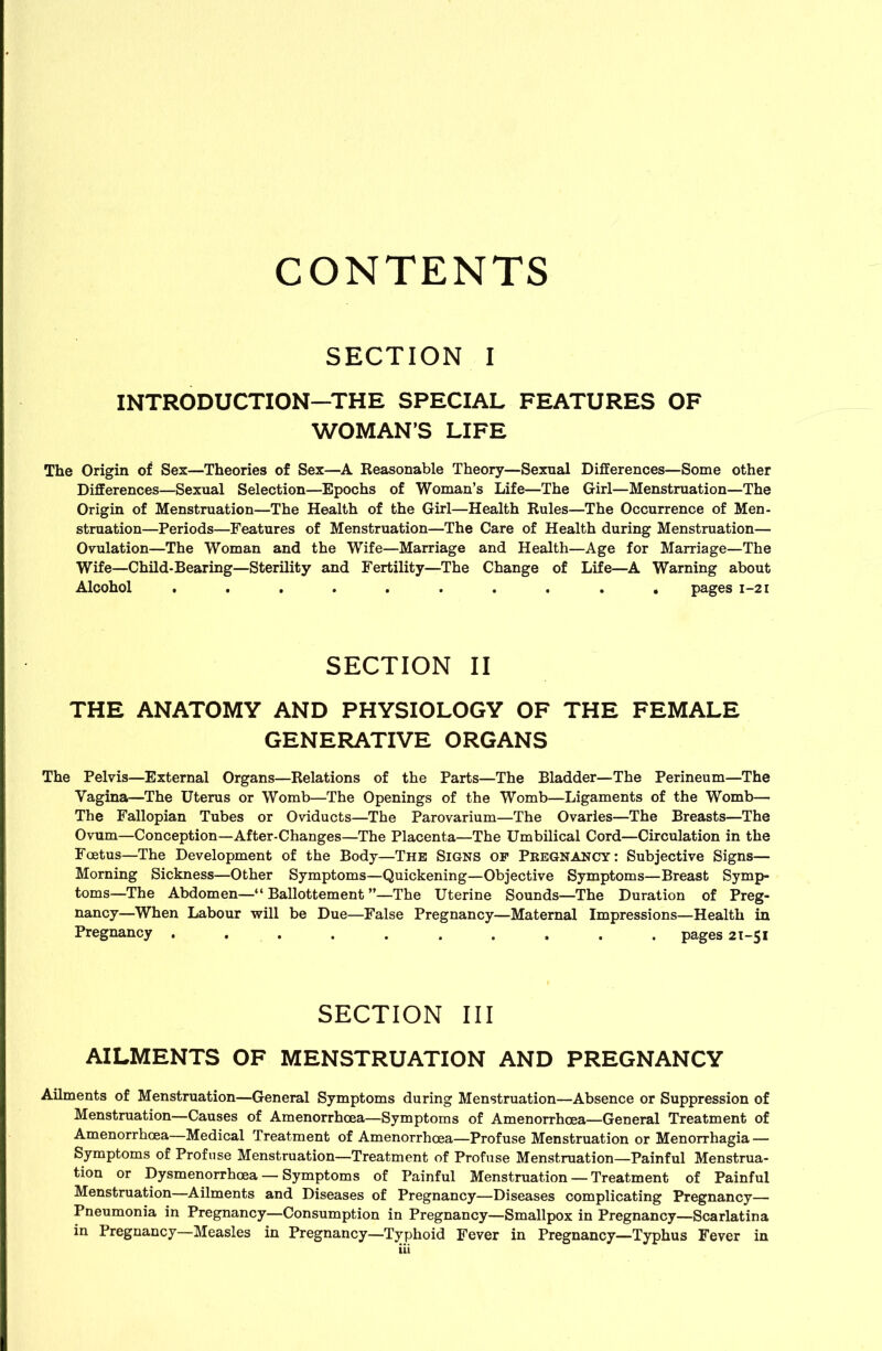 CONTENTS SECTION I INTRODUCTION—THE SPECIAL FEATURES OF WOMAN’S LIFE The Origin of Sex—Theories of Sex—A Eeasonable Theory—Sexual Differences—Some other Differences—Sexual Selection—Epochs of Woman’s Life—The Girl—Menstruation—The Origin of Menstruation—The Health of the Girl—Health Rules—The Occurrence of Men- struation—Periods—Features of Menstruation—The Care of Health during Menstruation— Ovulation—The Woman and the Wife—Marriage and Health—Age for Marriage—The Wife—Child-Bearing—Sterility and Fertility—The Change of Life—A Warning about Alcohol .......... pages 1-21 SECTION II THE ANATOMY AND PHYSIOLOGY OF THE FEMALE GENERATIVE ORGANS The Pelvis—External Organs—Relations of the Parts—The Bladder—The Perineum—The Vagina—The Uterus or Womb—The Openings of the Womb—Ligaments of the Womb— The Fallopian Tubes or Oviducts—The Parovarium—The Ovaries—The Breasts—The Ovum—Conception—After-Changes—The Placenta—The Umbilical Cord—Circulation in the Foetus—The Development of the Body—The Signs op Pregnancy: Subjective Signs— Morning Sickness—Other Symptoms—Quickening—Objective Symptoms—Breast Symp- toms—The Abdomen—“ Ballottement ”—The Uterine Sounds—The Duration of Preg- nancy—When Labour will be Due—False Pregnancy—Maternal Impressions—Health in Pregnancy . . . . . . . . . . pages 21-51 SECTION III AILMENTS OF MENSTRUATION AND PREGNANCY Ailments of Menstruation—General Symptoms during Menstruation—Absence or Suppression of Menstruation—Causes of Amenorrhcea—Symptoms of Amenorrhoea—General Treatment of Amenorrhoea—Medical Treatment of Amenorrhoea—Profuse Menstruation or Menorrhagia — Symptoms of Profuse Menstruation—Treatment of Profuse Menstruation—Painful Menstrua- tion or Dysmenorrhoea — Symptoms of Painful Menstruation — Treatment of Painful Menstruation—Ailments and Diseases of Pregnancy—Diseases complicating Pregnancy— Pneumonia in Pregnancy—Consumption in Pregnancy—Smallpox in Pregnancy—Scarlatina in Pregnancy—Measles in Pregnancy—Typhoid Fever in Pregnancy—Typhus Fever in