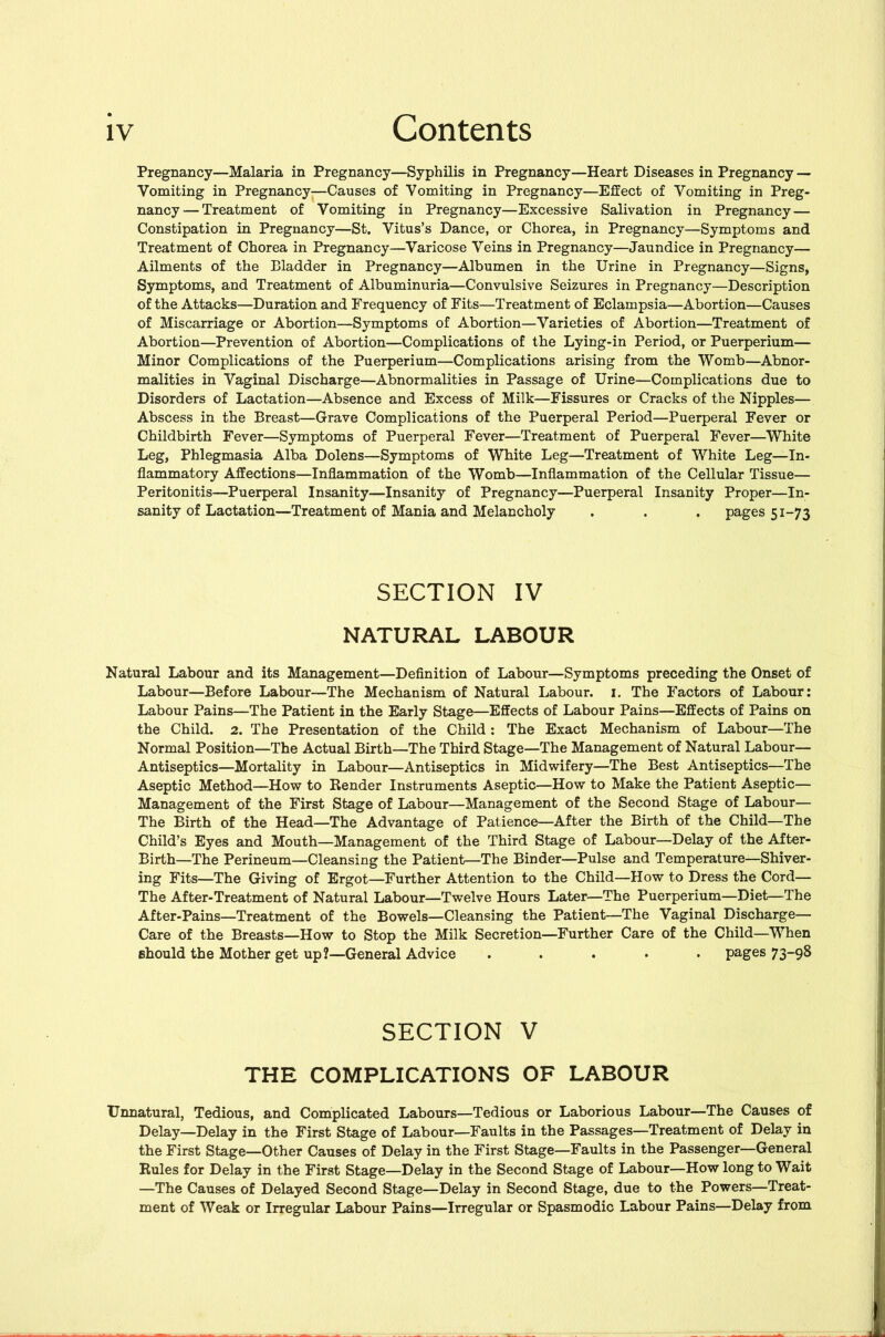 Pregnancy—Malaria in Pregnancy—Syphilis in Pregnancy—Heart Diseases in Pregnancy — Vomiting in Pregnancy—Causes of Vomiting in Pregnancy—Effect of Vomiting in Preg- nancy— Treatment of Vomiting in Pregnancy—Excessive Salivation in Pregnancy — Constipation in Pregnancy—St. Vitus’s Dance, or Chorea, in Pregnancy—Symptoms and Treatment of Chorea in Pregnancy—Varicose Veins in Pregnancy—Jaundice in Pregnancy— Ailments of the Bladder in Pregnancy—Albumen in the Urine in Pregnancy—Signs, Symptoms, and Treatment of Albuminuria—Convulsive Seizures in Pregnancy—Description of the Attacks—Duration and Frequency of Fits—Treatment of Eclampsia—Abortion—Causes of Miscarriage or Abortion—Symptoms of Abortion—Varieties of Abortion—Treatment of Abortion—Prevention of Abortion—Complications of the Lying-in Period, or Puerperium— Minor Complications of the Puerperium—Complications arising from the Womb—Abnor- malities in Vaginal Discharge—Abnormalities in Passage of Urine—Complications due to Disorders of Lactation—Absence and Excess of Milk—Fissures or Cracks of the Nipples— Abscess in the Breast—Grave Complications of the Puerperal Period—Puerperal Fever or Childbirth Fever—Symptoms of Puerperal Fever—Treatment of Puerperal Fever—White Leg, Phlegmasia Alba Dolens—Symptoms of White Leg—Treatment of White Leg—In- flammatory Affections—Inflammation of the Womb—Inflammation of the Cellular Tissue— Peritonitis—Puerperal Insanity—Insanity of Pregnancy—Puerperal Insanity Proper—In- sanity of Lactation—Treatment of Mania and Melancholy . . . pages 51-73 SECTION IV NATURAL LABOUR Natural Labour and its Management—Definition of Labour—Symptoms preceding the Onset of Labour—Before Labour—The Mechanism of Natural Labour, i. The Factors of Labour: Labour Pains—The Patient in the Early Stage—Effects of Labour Pains—Effects of Pains on the Child. 2. The Presentation of the Child : The Exact Mechanism of Labour—The Normal Position—The Actual Birth—The Third Stage—The Management of Natural Labour— Antiseptics—Mortality in Labour—Antiseptics in Midwifery—The Best Antiseptics—The Aseptic Method—How to Render Instruments Aseptic—How to Make the Patient Aseptic— Management of the First Stage of Labour—Management of the Second Stage of Labour— The Birth of the Head—The Advantage of Patience—After the Birth of the Child—The Child’s Eyes and Mouth—Management of the Third Stage of Labour—Delay of the After- Birth—The Perineum—Cleansing the Patient—The Binder—Pulse and Temperature—Shiver- ing Fits—The Giving of Ergot—Further Attention to the Child—How to Dress the Cord— The After-Treatment of Natural Labour—Twelve Hours Later—The Puerperium—Diet—The After-Pains—Treatment of the Bowels—Cleansing the Patient—The Vaginal Discharge— Care of the Breasts—How to Stop the Milk Secretion—Further Care of the Child—When ehould the Mother get up?—General Advice ..... pages 73-98 SECTION V THE COMPLICATIONS OF LABOUR Unnatural, Tedious, and Complicated Labours—Tedious or Laborious Labour—The Causes of Delay—Delay in the First Stage of Labour—Faults in the Passages—Treatment of Delay in the First Stage—Other Causes of Delay in the First Stage—Faults in the Passenger—General Rules for Delay in the First Stage—Delay in the Second Stage of Labour—How long to Wait —The Causes of Delayed Second Stage—Delay in Second Stage, due to the Powers—Treat- ment of Weak or Irregular Labour Pains—Irregular or Spasmodic Labour Pains—Delay from