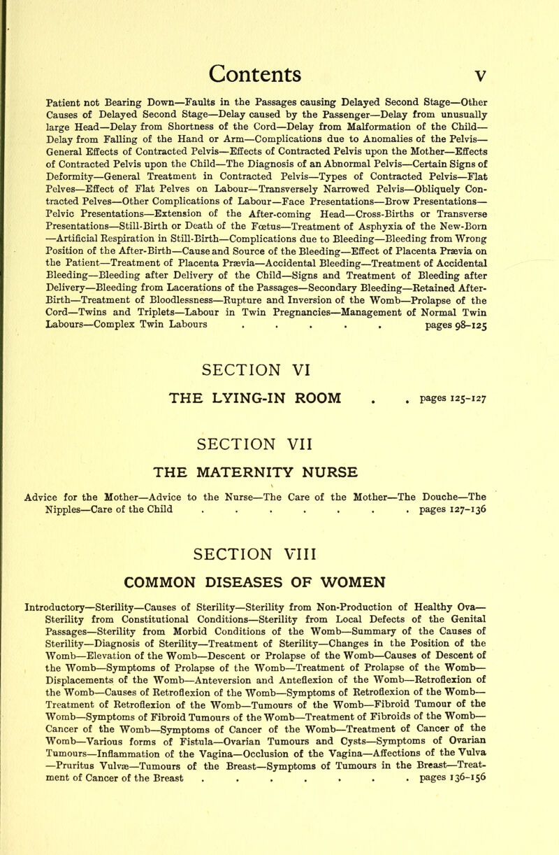 Patient not Bearing Down—Faults in the Passages causing Delayed Second Stage—Other Causes of Delayed Second Stage—Delay caused by the Passenger—Delay from unusually large Head—Delay from Shortness of the Cord—Delay from Malformation of the Child— Delay from Falling of the Hand or Arm—Complications due to Anomalies of the Pelvis— General Effects of Contracted Pelvis—Effects of Contracted Pelvis upon the Mother—Effects of Contracted Pelvis upon the Child—The Diagnosis of an Abnormal Pelvis—Certain Signs of Deformity—General Treatment in Contracted Pelvis—Types of Contracted Pelvis—Flat Pelves—Effect of Flat Pelves on Labour—Transversely Narrowed Pelvis—Obliquely Con- tracted Pelves—Other Complications of Labour—Face Presentations—Brow Presentations— Pelvic Presentations—Extension of the After-coming Head—Cross-Births or Transverse Presentations—Still-Birth or Death of the Foetus—Treatment of Asphyxia of the New-Born —Artificial Eespiration in Still-Birth—Complications due to Bleeding—Bleeding from Wrong Position of the After-Birth—Cause and Source of the Bleeding—Effect of Placenta Praevia on the Patient—Treatment of Placenta Praevia—Accidental Bleeding—Treatment of Accidental Bleeding—Bleeding after Delivery of the Child—Signs and Treatment of Bleeding after Delivery—Bleeding from Lacerations of the Passages—Secondary Bleeding—Ketained After- Birth—Treatment of Bloodlessness—Rupture and Inversion of the Womb—Prolapse of the Cord—Twins and Triplets—^Labour in Twin Pregnancies—Management of Normal Twin Labours—Complex Twin Labours ..... pages 98-125 SECTION VI THE LYING-IN ROOM , pages 125-127 SECTION VII THE MATERNITY NURSE Advice for the Mother—Advice to the Nurse—The Care of the Mother—The Douche—The Nipples—Care of the Child ....... pages 127-136 SECTION VIII COMMON DISEASES OF WOMEN Introductory—Sterility—Causes of Sterility—Sterility from Non-Production of Healthy Ova— Sterility from Constitutional Conditions—Sterility from Local Defects of the Genital Passages—Sterility from Morbid Conditions of the Womb—Summary of the Causes of Sterility—Diagnosis of Sterility—Treatment of Sterility—Changes in the Position of the Womb—Elevation of the Womb—Descent or Prolapse of the Womb—Causes of Descent of the Womb—Symptoms of Prolapse of the Womb—Treatment of Prolapse of the Womb— Displacements of the Womb—Anteversion and Anteflexion of the Womb—Retroflexion of the Womb—Causes of Retroflexion of the Womb—Symptoms of Retroflexion of the Womb— Treatment of Retroflexion of the Womb—Tumours of the Womb—Fibroid Tumour of the Womb—Symptoms of Fibroid Tumours of the Womb—Treatment of Fibroids of the Womb— Cancer of the Womb—Symptoms of Cancer of the Womb—Treatment of Cancer of the Womb—Various forms of Fistula—Ovarian Tumours and Cysts—Symptoms of Ovarian Tumours—Inflammation of the Vagina—Occlusion of the Vagina—Affections of the Vulva —Pruritus Vulvie—Tumours of the Breast—Symptoms of Tumours in the Breast—Treat- ment of Cancer of the Breast ....... pages 136-156