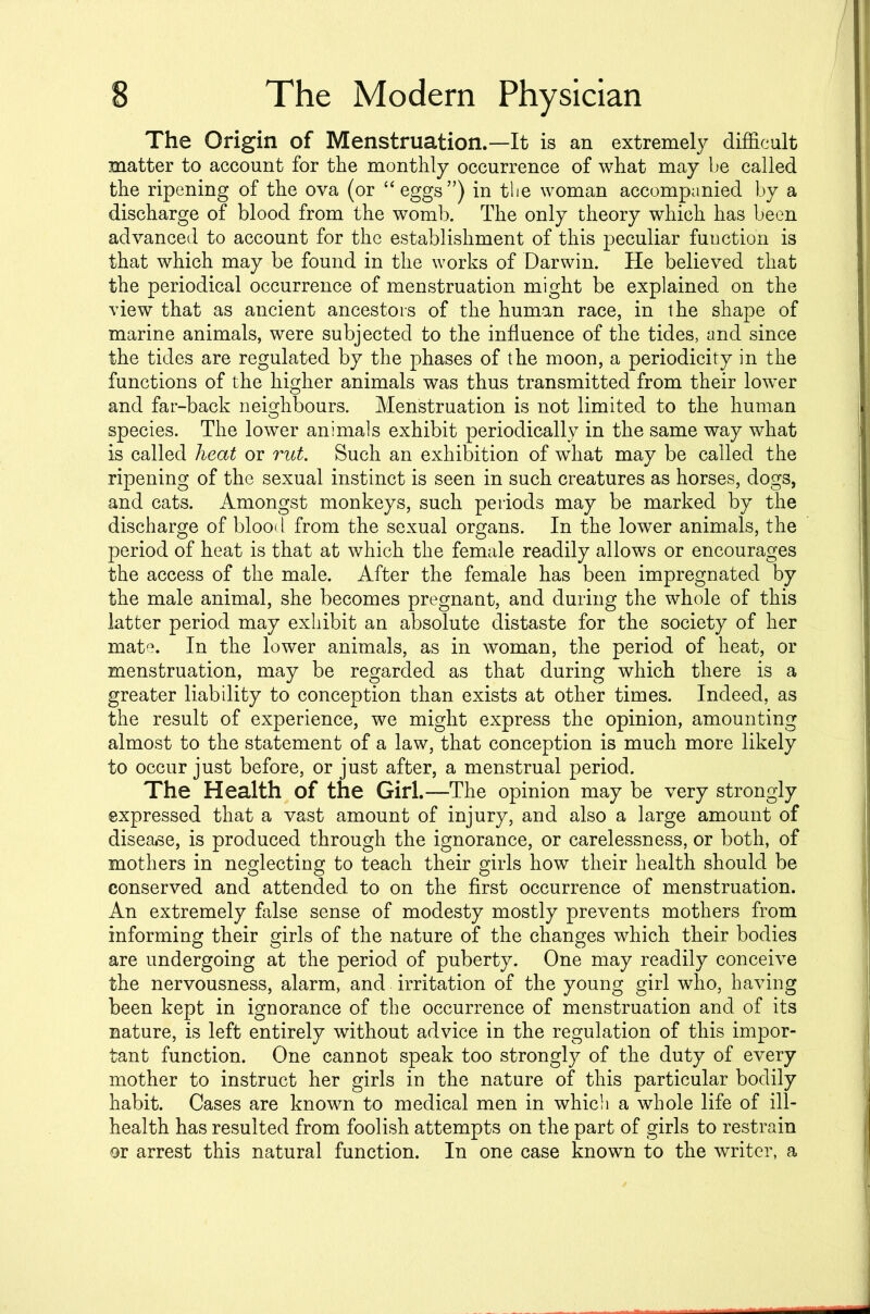 The Origin of Menstruation.—It is an extremely difficult matter to account for the monthly occurrence of what may be called the ripening of the ova (or “eggs”) in the woman accompanied by a discharge of blood from the womb. The only theory which has been advanced to account for the establishment of this peculiar function is that which may be found in the works of Darwin. He believed that the periodical occurrence of menstruation might be explained on the view that as ancient ancestors of the human race, in the shape of marine animals, were subjected to the influence of the tides, and since the tides are regulated by the phases of the moon, a periodicity in the functions of the higher animals was thus transmitted from their lower and far-back neighbours. Menstruation is not limited to the human species. The lower animals exhibit periodically in the same way what is called heat or rut. Such an exhibition of what may be called the ripening of the sexual instinct is seen in such creatures as horses, dogs, and cats. Amongst monkeys, such periods may be marked by the discharge of blood from the sexual organs. In the lower animals, the period of heat is that at which the female readily allows or encourages the access of the male. After the female has been impregnated by the male animal, she becomes pregnant, and during the whole of this latter period may exhibit an absolute distaste for the society of her mate. In the lower animals, as in woman, the period of heat, or menstruation, may be regarded as that during which there is a greater liability to conception than exists at other times. Indeed, as the result of experience, we might express the opinion, amounting almost to the statement of a law, that conception is much more likely to occur just before, or just after, a menstrual period. The Health of the Girl.—The opinion may be very strongly expressed that a vast amount of injury, and also a large amount of disease, is produced through the ignorance, or carelessness, or both, of mothers in neglecting to teach their girls how their health should be conserved and attended to on the first occurrence of menstruation. An extremely false sense of modesty mostly prevents mothers from informing their girls of the nature of the changes which their bodies are undergoing at the period of puberty. One may readily conceive the nervousness, alarm, and irritation of the young girl who, having been kept in ignorance of the occurrence of menstruation and of its nature, is left entirely without advice in the regulation of this impor- tant function. One cannot speak too strongly of the duty of every mother to instruct her girls in the nature of this particular bodily habit. Cases are known to medical men in which a whole life of ill- health has resulted from foolish attempts on the part of girls to restrain or arrest this natural function. In one case known to the writer, a