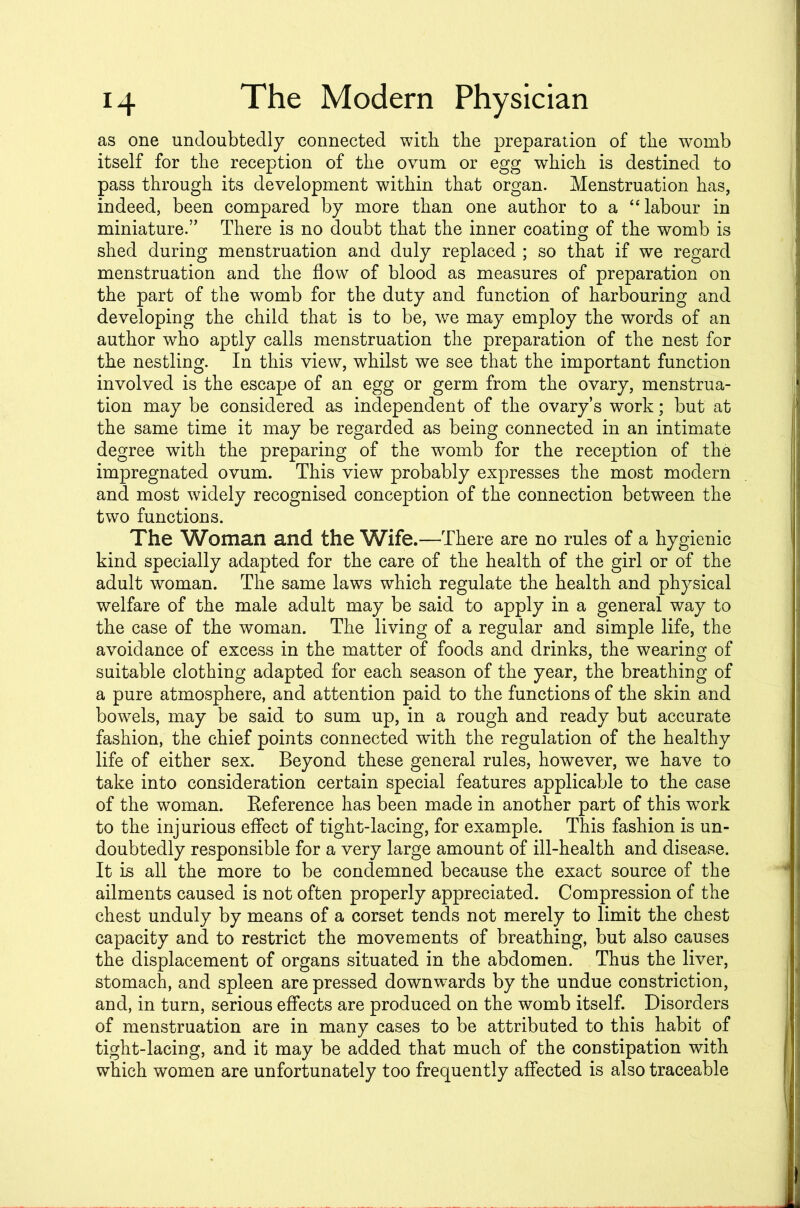 as one undoubtedly connected with the preparation of the womb itself for the reception of the ovum or egg which is destined to pass through its development within that organ. Menstruation has, indeed, been compared by more than one author to a “labour in miniature.” There is no doubt that the inner coating of the womb is shed during menstruation and duly replaced ; so that if we regard menstruation and the flow of blood as measures of preparation on the part of the womb for the duty and function of harbouring and developing the child that is to be, we may employ the words of an author who aptly calls menstruation the preparation of the nest for the nestling. In this view, whilst we see that the important function involved is the escape of an egg or germ from the ovary, menstrua- tion may be considered as independent of the ovary’s work; but at the same time it may be regarded as being connected in an intimate degree with the preparing of the womb for the reception of the impregnated ovum. This view probably expresses the most modern and most widely recognised conception of the connection between the two functions. The Woman and the Wife.—There are no rules of a hygienic kind specially adapted for the care of the health of the girl or of the adult woman. The same laws which regulate the health and physical welfare of the male adult may be said to apply in a general way to the case of the woman. The living of a regular and simple life, the avoidance of excess in the matter of foods and drinks, the wearing of suitable clothing adapted for each season of the year, the breathing of a pure atmosphere, and attention paid to the functions of the skin and bowels, may be said to sum up, in a rough and ready but accurate fashion, the chief points connected with the regulation of the healthy life of either sex. Beyond these general rules, however, we have to take into consideration certain special features applicable to the case of the woman. Eeference has been made in another part of this work to the injurious effect of tight-lacing, for example. This fashion is un- doubtedly responsible for a very large amount of ill-health and disease. It is all the more to be condemned because the exact source of the ailments caused is not often properly appreciated. Compression of the chest unduly by means of a corset tends not merely to limit the chest capacity and to restrict the movements of breathing, but also causes the displacement of organs situated in the abdomen. Thus the liver, stomach, and spleen are pressed downwards by the undue constriction, and, in turn, serious effects are produced on the womb itself. Disorders of menstruation are in many cases to be attributed to this habit of tight-lacing, and it may be added that much of the constipation with which women are unfortunately too frequently affected is also traceable