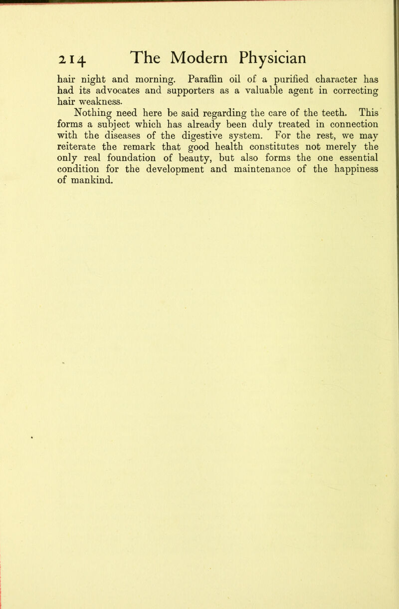 hair night and morning. Paraffin oil of a purified character has had its advocates and supporters as a valuable agent in correcting hair weakness. Nothing need here be said regarding the care of the teeth. This forms a subject which has already been duly treated in connection with the diseases of the digestive system. For the rest, we may reiterate the remark that good health constitutes not merely the only real foundation of beauty, but also forms the one essential condition for the development and maintenance of the happiness of mankind.