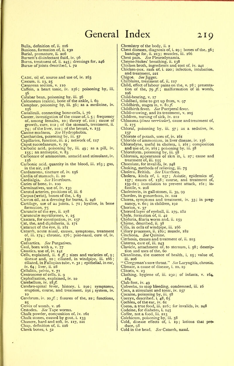 Bulla, definition of, ii. 116 Bunions, formation of, ii. 130 Burial, premature, ii. 206 Burnett’s disinfectant fluid, iv. 96 Burns, treatment of, ii. 245; dressings for, 246 Bursae of joints described, i. 72 Cade, oil of, source and use of, iv. 163 Caecum, ii. 13, 25 Caesarean section, v. no Caffein, a heart tonic, iv. 156; poisoning by, iii. 56 Calabar bean, poisoning by, iii. 56 Calcaneum (calcis), bone of the ankle, i. 69 Camphor, poisoning by, iii. 56; as a medicine, iv. 156 Canaliculi, connecting bone-cells, i. 76 Cancer, investigation of the cause of, i. 5 ; frequency of, among females, 10; theory of, in; cause of growth, cure, 112 ; of the stomach, treatment, ii. 74 ; of the liver, 102 ; of the breast, v. 155 Canine madness. See Hydrophobia. Cantharides, poisoning by, iii. 57 Capillaries, function, iii. 2 ; network of, 117 Caput succedaneum, v. 79 Carbolic acid, poisoning by, iii. 49; as a pill, iv. 155 ; an antiseptic, v. 83 Carbonate of ammonium, antacid and stimulant, iv. ^56 Carbonic acid, quantity in the blood, iii. 163 ; gas, in the air, 218 Cardamoms, tincture of, iv. 156 Cardia of stomach, ii. 20 Cardialgia. See Heartburn. Caries of bone, iv. 100 Carminatives, use of, iv. 139 Carotid arteries, positions of, iii. 6 Carpus (wrist), bones of the, i. 63 Carron oil, as a dressing for burns, ii. 246 Cartilage, use of as joints, i. 71; hyaline, in bone formation, 75 Caruncle of the eye, ii. 178 Carunculce myrtiformes, v. 25 Cascara, for constipation, iv. 157 Cat, the, and diphtheria, ii. 171 Cataract of the eye, ii. 181 Catarrh, acute nasal, causes, symptoms, treatment of, iii. 174 ; chronic, 176 ; post-nasal, cure of, iv. 150 Cathartics. See Purgatives. Caul, born with a, v. 77 Caustics, use of, iv. 141 Cells, e.xplained, ii. 6 ; sizes and varieties of, 9; disease and, 10 ; ciliated, in windpipe, iii. 166 ; ciliated, in Fallopian tube, v. 31 ; epithelial, in ear, iv. 64 ; liver, ii. 28 Cellulitis, pelvic, v. 71 Centrosome of cells, ii. 9 Cephalisation, explained, iv. 10 Cerebellum, iv. Cerebro-spinal fever, history, i, 190; symptoms, eruption, course, and treatment, 191 ; system, iv. 10 Cerebrum, iv. '20 ff. ; fissures of the, 22; functions, 25 Cervix of womb, v. 26 Cestodes. See Tape worms. Chalk powder, composition of, iv. 161 Chalk stones, caused by gout, i. 133 Chancre, hard and soft, iv. 117, 121 Chap, definition of, ii. 116 Cheek bones, i. 52 Chemistry of the body, ii. 2 Chest diseases, diagnosis of, i. 29 ; bones of the, 56 ; bandage for, ii. 213; muscles, iii. 166 Chest pain. See Pleurodynamia. Cheyne-Stokes’ breathing, ii. 138 Chicken broth, ingredients and cost of, iv. 241 Chicken-pox, rash of, i. 220; infection, intubation, and treatment, 221 Chigoe. See Jigger. Chilblains, treatment of, ii. 117 Child, effect of labour pains on the, v. 78 ; presenta- tion of the, 79 ff. ; malformation of in womb, 106 Child-bearing, v. 17 Childbed, time to get up from, v. 97 Childbirth, stages in, v. 80 ff. Childbirth fever. See Puerperal fever. Child-crowing, and its treatment, v. 205 Children, nursing of sick, iv. 212 Chloasma [iinea verricolor), cause and treatment of, ii- 17s Chloral, poisoning by, iii. 57; as a sedative, iv. 157 Chlorate of potash, uses of, iv. 161 Chloride of ammonium, in liver disease, iv. 156 Chlorodyne, useful in cholera, i. 161; composition and use of, iv. 161; poisoning by, iii. 58 Chloroform, poisoning by, iii. 58 Chlorosis, appearance of skin in, i. 27; cause and treatment of, iii. 155 Chocolate, for invalids, iv. 248 Choking, methods of relieving, iii. 75 Cholera, British. See Diarrhoea. Cholera, kinds of, i. 157; Asiatic, epidemics of, 157; causes of, 158; course, and treatment of, 159-^1; inoculation to prevent attack, i6x ; in- fantile, V. 208 Cholesterin, in gall-stones, ii, 39, 99 Chordee, in gonorrhoea, iv. 122 Chorea, symptoms and treatment, iv. 33; in preg- nancy, V. 60; in children, 192 Chorion, v. 37 Choroid layer of eyeball, ii. 179, 182 Chyle, formation of, ii. 42 Chyluria, filaria worm and, ii. 159 Chyme, described, ii. 38 Cilia, in cells of windpipe, iii. 166 Ciliary processes, ii. 180; muscle, 182 Cinchona. See Quinine. Cirrhosis, causes and treatment of, ii. 103 Cisterns, care of, iii. 243 Clavicle, attachment of, to sternum, i. 58; descrip- tion and uses of the, 60 Cleanliness, the essence of health, i. 15; value of, iii. 206 “ Clergyman’s sore throat.” See Laryngitis, chronic. Climate, a cause of disease^ i. 10, 19 Clitoris, V. 23 Clothing, hygiene of, iii. 232; of infants, v. 164, 184 Club foot, iv. 49 Cobwebs, to stop bleeding, condemned, iii. 16 Coca, a stimulant and tonic, iv. 157 Cocaine, poisoning by, iii. 58 Coccyx, described, i. 48, 65 Cochlea, of the ear, iv, 61 Cocoa, a true food, iii, 216 ; for invalids, iv. 248 Codeine, for diabetes, i. 145 Coffee, not a food, iii. 215 Colchicum, poisoning by, iii, 58 Cold, disease effects of, i, 19 ; lotions that pro- duce, 98 Cold in the head. See Catarrh, nasal.