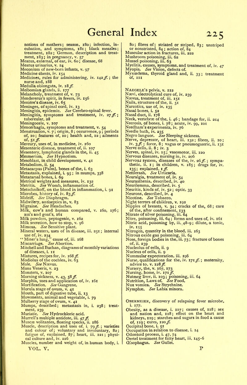 notions of mothers; season, 180; infection, in- cubation, and symptoms, 181; black measles; treatment, 182; German, description and treat- ment, 183; in pregnancy, v. 57 Meatus, external, of ear, iv. 60; disease, 68 Meatus urinarius, v. 24 Meconium of new-born infants, v. 97 Medicine chests, iv. 154 Medicines, rules for administering, iv. 142 ff. ; the nurse and, 188 Medulla oblongata, iv. 18 ff. Meibomian glands, ii. 177 Melancholy, treatment of, v. 73 Mendererus’s spirit, in fevers, iv. 156 Meniere’s disease, iv. 65 Meninges, of spinal cord, iv. 13 Meningitis, epidemic. See Cerebro-spinal fever. Meningitis, symptoms and treatment, iv. 27 ff. ; tubercular, 28 Meningocele, v. 107 Menorrhagia, symptoms and treatment, v. 54 Menstruation, v. 7; origin, 8 ; occurrence, 9 ; periods of, 10; features of, 10; health and, 12 ; ailments of, ^xff. Mercury, uses of, in medicine, iv. 160 Mesenteric disease, treatment of, ii. 107 Mesentery, lymphatic glands in the, ii. 45 Mesmerism. See Hypnotism. Mesoblast, in child development, v. 41 Metabolism, ii. 54 Metacarpus (Palm), bones of the, i. 63 Metastasis, explained, i. 95 ; in mumps, 338 Metatarsal bones, i. 69 Metrical weights and measures, iv. 132 Metritis. See Womb, inflammation of. Metschnikoff, on the blood in inflammation, i. 91 Microbes, history of, iv. 83 Midriff. See Diaphragm. Midwifery, antiseptics in, v. 83 Migraine. See Headaches. Milk, cow’s and human compared, v. 160, 176; ass’s and goat’s, 161 Milk powders, peptogenic, v. 162 Milk secretion, how to stop, v. 96 Mimosa. See Sensitive plant. Mineral waters, uses of in disease, iii. 251; internal use of, iv. 234 “ Miner’s lung,” cause of, iii. 168 Miscarriage. Abortion. Mitchell and Buchan, diagrams of monthly variations of diseases, i. ii Mixtures, recipes for, iv. 168 ff. Modiolus of the cochlea, iv. 63 Mole. See Nmvus. Mons Veneris, v. 23 Monsters, v. 107 Morning sickness, v. 43, S^ff. Morphia, uses and application of, iv. 161 Mortification. See Gangrene. Morula stage of ovum, v. 41 Mouth, part of digestive tube, ii. 13 Movements, animal and vegetable, i. 79 Mulberry stage of ovum, v. 41 Mumps, described; metastasis in, i. 238; treat- ment, 239 Muriatic. See Hydrochloric acid. Murrell’s multiple antidote, iii. 47 ff. Muscje volitantes, floating specks, ii. 186 Muscle, description and uses of, i, 79 ff. ; varieties and colour of; voluntary and involuntary, 82; fatigue of, explained, 87; heart, iii. 121; physi- cal culture and, iv. 216 Muscles, number and weight of, in human body, i. YOL. Y. 80; fibres of; striated or striped, 83; unstriped or nonstriated, 84 ; action of, 84 Muscular action in fractures, iii. 222 Mushroom poisoning, iii. 62 Mussel poisoning, iii. 63 Myelitis, causes, symptoms, and treatment of, iv. 47 Myopia. See Vision, defects of. Myxoedema, thyroid gland and, ii. 33 ; treatment of, in Naegele’s pelvis, v. 112 Naevi, electrolytical cure of, iv. 239 Naevus, treatment of, iii. 151 Nails, structure of the, ii. 51 Narcotics, use of, iv. 135 Nasal bones, i. 52 Nasal duct, ii. 178 Neck, vertebrae of the, i. 46 ; bandage for, ii. 214 Necrosis, of bones, i. 78; acute, iv. 99, loi Needham’s experiments, iv. 76 Needle bath, iv. 235 Negro languor. See Sleeping sickness. Nerve, depressor, of heart, iii. 132; fibres, ii. 10; iv. 3^ ; force, 8 ; vagus or pneumogastric, ii. 131 Nerve cells, ii. 8 ; iv. 3 Nerves, spinal, iv. 15; vasomotor, iii. 120 Nervous diseases, nursing in, iv. 206 Nervous system, diseases of the, iv. 26ff. ; sympa- thetic, ii. I; in children, v. 185; drugs for, iv. 13s; explained, i ff. Nettlerash. See Urticaria. Neuralgia, treatment of, iv. 54 Neurasthenia, described, iv. 40 Neurilemma, described, iv. 5 Neuritis, kinds of, iv. 52 ; optic, 33 Neurons, described, iv. 4 Nicotine. See Tobacco. Night terrors of children, v. 192 Nipples of breasts, v. 34; cracks of the, 68 ; care of the, after confinement, 133 Nitrate of silver poisoning, iii. 64 Nitre, poisoning, iii. 64 ; forms and uses of, iv. 161 Nitric acid, poisoning by, iii. 48-9; dilute, a tonic, iv. 15s Nitrogen, quantity in the blood, iii. 163 Nitrous oxide gas poisoning, iii. 64 Nose, foreign bodies in the, iii. 73 ; fracture of bones of, ii. 239 Nucleolus of cells, ii. 9 Nucleus of cells, ii. 9 Nummular expectoration, iii. 196 Nurse, qualifications for the, iv. 171 ff. ; maternity, advice to, v. 128 ff. Nursery, the, v. 167, 173 Nursing, home, iv. 171 ff. Nutmeg liver, ii. 103; poisoning, iii. 64 Nutrition, Laws of. See Food. Nux vomica. See Strychnine. Nymphae. See Labia minora. Obermeier, discovery of relapsing fever microbe, i. 177. Obesity, as a disease, i. 117; causes of, 118; sex and nation and, 118; effect on the heart and kidneys, 119; starches and sugars in food a cause of, 119; cures, I'zoff. Occipital bone, i. 51 Occupation in relation to disease, i. 14 Odontoid process, i. 47, 74 Oertel treatment for fatty heart, iii. 145-6 (Esophagus. See Gullet. P