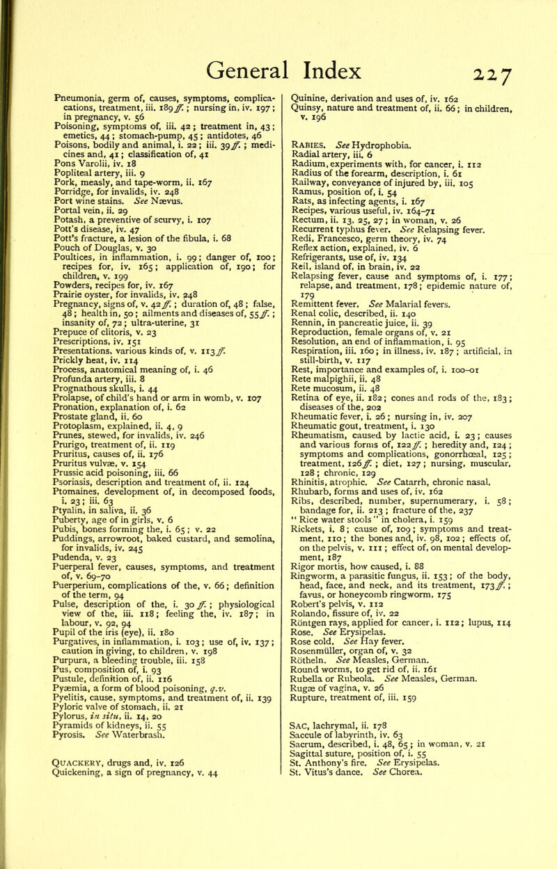 Pneumonia, germ of, causes, symptoms, complica- cations, treatment, iii. 189 ff.; nursing in, iv. 197 ; in pregnancy, v. 56 Poisoning, symptoms of, iii. 42 ; treatment in, 43; emetics, 44; stomach-pump, 45 ; antidotes, 46 Poisons, bodily and animal, i. 22; iii. 39 ff. ; medi- cines and, 41; classification of, 41 Pons Varolii, iv. 18 Popliteal artery, iii. 9 Pork, measly, and tape-worm, ii. 167 Porridge, for invalids, iv. 248 Port wine stains. See Nsevus. Portal vein, ii. 29 Potash, a preventive of scurvy, i. 107 Pott’s disease, iv. 47 Pott’s fracture, a lesion of the fibula, i. 68 Pouch of Douglas, v. 30 Poultices, in inflammation, i. 99; danger of, 100; recipes for, iv. 165; application of, 190; for children, v. 199 Powders, recipes for, iv. 167 Prairie oyster, for invalids, iv. 248 Pregnancy, signs of, v. 42 ; duration of, 48 ; false, 48; health in, 50; ailments and diseases of, 55,^ ; insanity of, 72; ultra-uterine, 31 Prepuce of clitoris, v. 23 Prescriptions, iv. 151 Presentations, various kinds of, v. 113^ Prickly heat, iv. 114 Process, anatomical meaning of, i. 46 Profunda artery, iii. 8 Prognathous skulls, i. 44 Prolapse, of child’s hand or arm in womb, v. 107 Pronation, explanation of, i. 62 Prostate gland, ii. 60 Protoplasm, explained, ii. 4, 9 Prunes, stewed, for invalids, iv. 246 Prurigo, treatment of, ii. 119 Pruritus, causes of, ii. 176 Pruritus vulvae, v. 154 Prussic acid poisoning, iii. 66 Psoriasis, description and treatment of, ii. 124 Ptomaines, development of, in decomposed foods, i. 23; iii. 63 Ptyalin, in saliva, ii. 36 Puberty, age of in girls, v. 6 Pubis, bones forming the, i. 65 ; v. 22 Puddings, arrowroot, baked custard, and semolina, for invalids, iv. 245 Pudenda, v. 23 Puerperal fever, causes, symptoms, and treatment of, V. 69-70 Puerperium, complications of the, v. 66; definition of the term, 94 Pulse, description of the, i. 30 ff. ; physiological view of the, iii. 118; feeling the, iv. 187; in labour, v. 92, 94 Pupil of the iris (eye), ii. 180 Purgatives, in inflammation, i. 103 ; use of, iv. 137 ; caution in giving, to children, v. 198 Purpura, a bleeding trouble, iii. 158 Pus, composition of, i. 93 Pustule, definition of, ii. 116 Pyaemia, a form of blood poisoning, (jf.v. Pyelitis, cause, symptoms, and treatment of, ii. 139 Pyloric valve of stomach, ii. 21 Pylorus, in situ, ii. 14, 20 Pyramids of kidneys, ii. 55 Pyrosis. See Waterbrash. Quackery, drugs and, iv. 126 Quickening, a sign of pregnancy, v. 44 Quinine, derivation and uses of, iv. 162 Quinsy, nature and treatment of, ii. 66; in children, V. 196 Rabies. See Hydrophobia. Radial artery, iii. 6 Radium, experiments with, for cancer, i. 112 Radius of the forearm, description, i. 6i Railway, conveyance of injured by, iii. 105 Ramus, position of, i. 54 Rats, as infecting agents, i. 167 Recipes, various useful, iv. 164-71 Rectum, ii. 13, 25, 27; in woman, v, 26 Recurrent typhus fever. See Relapsing fever. Redi, Francesco, germ theory, iv. 74 Reflex action, explained, iv. 6 Refrigerants, use of, iv. 134 Reil, island of, in brain, iv. 22 Relapsing fever, cause and symptoms of, i. 177; relapse, and treatment, 178; epidemic nature of, 179 Remittent fever. See Malarial fevers. Renal colic, described, ii. 140 Rennin, in pancreatic juice, ii. 39 Reproduction, female organs of, v. 21 Resolution, an end of inflammation, i. 95 Respiration, iii. 160; in illness, iv. 187; artificial, in still-birth, v. 117 Rest, importance and examples of, i. 100-01 Rete malpighii, ii, 48 Rete mucosum, ii. 48 Retina of eye, ii. 182; cones and rods of the, 183; diseases of the, 202 Rheumatic fever, i. 26 ; nursing in, iv. 207 Rheumatic gout, treatment, i. 130 Rheumatism, caused by lactic acid, i. 23; causes and various forms of, 122 ff. ; heredity and, 124 ; symptoms and complications, gonorrhoeal, 125 ; treatment, 126ff. ; diet, 127; nursing, muscular, 128; chronic, 129 Rhinitis, atrophic. See Catarrh, chronic nasal. Rhubarb, forms and uses of, iv. 162 Ribs, described, number, supernumerary, i, 58; bandage for, ii. 213 ; fracture of the, 237 “ Rice water stools ” in cholera, i. 159 Rickets, i. 8; cause of, 109; symptoms and treat- ment, no; the bones and, iv. 98, 102; effects of, on the pelvis, v. in ; effect of, on mental develop- ment, 187 Rigor mortis, how caused, i. 88 Ringworm, a parasitic fungus, ii. 153 ; of the body, head, face, and neck, and its treatment, iizff.; favus, or honeycomb ringworm, 175 Robert’s pelvis, v. 112 Rolando, fissure of, iv. 22 Rontgen rays, applied for cancer, i. 112 ; lupus, 114 Rose. See Erysipelas. Rose cold. See Hay fever. Rosenmuller, organ of, v. 32 Rotheln. See Measles, German. Round worms, to get rid of, ii. 161 Rubella or Rubeola. See Measles, German. Rugae of vagina, v. 26 Rupture, treatment of, iii. 159 Sac, lachrymal, ii. 178 Saccule of labyrinth, iv. 63 Sacrum, described, i. 48, 65; in woman, v. 21 Sagittal suture, position of, i. 55 St. Anthony’s fire. See Erysipelas. St. Vitus’s dance. See Chorea.