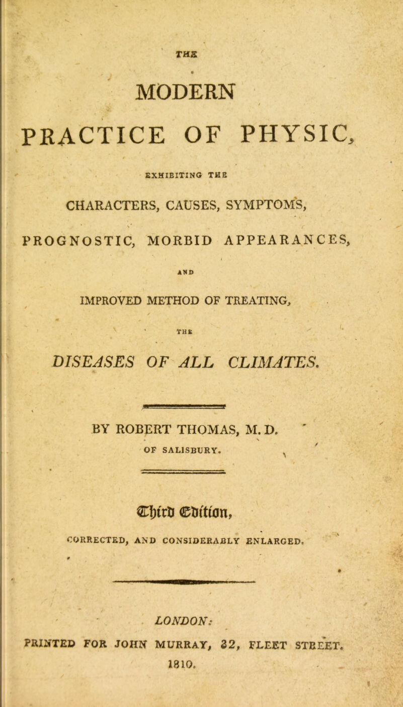 THS MODERN PRACTICE OF PHYSIC, EXHIBITING THE CHARACTERS, CAUSES, SYMPTOMS, \ f , * v' r PROGNOSTIC, MORBID APPEARANCES, I I AND IMPROVED METHOD OF TREATING, / s m TH K a I DISEASES OF ALL CLIMATES. \ BY ROBERT THOMAS, M. D. . . \ OF SALISBURY. . CJjutr ©tJttion, CORRECTED, AND CONSIDERABLY ENLARGED. LONDON: , . ' PRINTED FOR JOHN MURRAY, 32, FLEET STBEET. 1810.