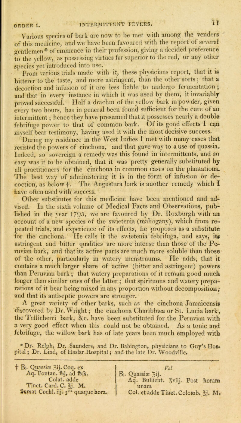 ORDER I. INTERMITTENT FEVERS. 1 I Various species of bark are now to be met with among the venders of this medicine, and we have been favoured with the report of several gentlemen* of eminence in their profession, giving a decided preference to the yellow, as possessing virtues far superior to the red, or any other species yet introduced into use. From various trials made with it, these physicians report, that it is bitterer to the taste, and more astringent, than the other sorts; that a decoction and infusion of it are less liable to undergo fermentation ; and that in every instance in which it was used by them, it invariably proved successful. Half a drachm of the yellow bark in powder, given every two hours, has in general been found sufficient for the cure of an intermittent; hence they have presumed that it possesses nearly a double febrifuge power to that of common bark. Of its good effects l c<pi myself bear testimony, having used it with the most decisive success. During my residence in the West Indies I met with many cases that resisted the powers of cinchona, and that gave way to a use of quassia. Indeed, so sovereign a remedy was this found in intermittents, and so easy was it to be obtained, that it was pretty generally substituted by all practitioners for the cinchona in common cases on the plantations. The best way of administering it is in the form of infusion or de- coction, as below The Angustura bark is another remedy which I have often used with success. Other substitutes for this medicine have been mentioned and ad- vised. In the sixth volume of Medical Facts and Observations, pub- lished in the year 179*3, we are favoured by Dr. Roxburgh with ail account of a new species of the swietenia (mahogany), which from re- peated trials, and experience of its effects, he proposes as a substitute for the cinchona. He calls it the swietenia febrifuga, and says, its astringent and bitter qualities are more intense than those of the Pe- ruvian bark, and that its active parts are much more soluble than those of the other, particularly in watery menstrnums. He adds, that it contains a much larger share of active (bitter and astringent) powers than Peruvian bark ; that watery preparations of it remain good much longer than similar ones of the latter ; that spirituous and watery prepa- rations of it bear being mixed in any proportion without decomposition; and that its antiseptic powers are stronger. A great variety of other barks, such as the cinchona Jamaicensis discovered by Dr. Wright; the cinchona Charihbeea or St. Lucia bark, the Tellicherri bark, &c. have been substituted for the Peruvian with a very good effect when this could not be obtained. As a tonic and febrifuge, the willow bark has of late years been much employed with *Dr. Relph, Dr. Saunders, and Dr. Babington, physicians to Guy’s Hos- pital ; Dr. Lind, of Haslar Hospital; and the late Dr. Woodville. f Bo Quassias ^ij. Coq. ex Aq. Fontan. foj. ad ftfs. Colat. adde Tinct. Card. C. §j. M. Sumat Cochl. iij. 3tu quaque hora. Vet Bo Quassias $ij. Aq. Bullient. $viij. Post horam unam Col. etaddeTmet.Colomb. 3). M# /