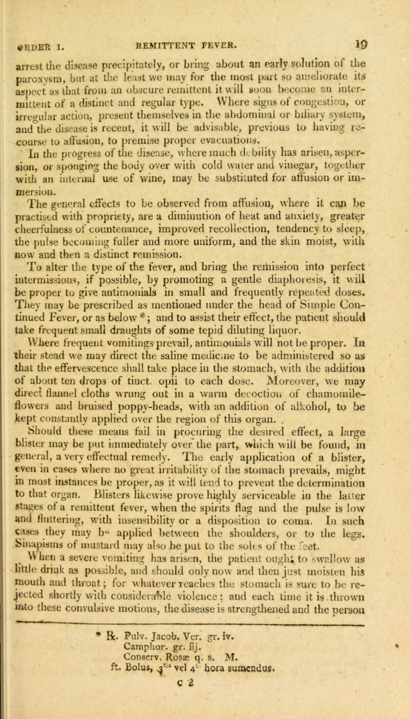 arrest the disease precipitately, or bring about an early solution of the paroxysm, but at the least we may for the most part so ameliorate its aspect as that from an obscure remittent it will soon become an inter- mittent of a distinct and regular type. Where signs of congestion, or irregular action, present themselves in the abdominal or biliary system, and the disease is recent, it will be advisable, previous to having re- course to affusion, to premise propel evacuations. In the progress of the disease, where much debility has arisen, asper- sion, or sponging the body over with cold water and vinegar, together with an internal use of wine, may be substituted for affusion or im- mersion. The general effects to be observed from affusion, where it can be practised with propriety, are a diminution of heat and anxiety, greater cheerfulness of countenance, improved recollection, tendency to sleep, the pulse becoming fuller and more uniform, and the skin moist, with now and then a distinct remission. To alter the type of the fever, and bring the rerhission into perfect intermissions, if possible, by promoting a gentle diaphoresis, it will be proper to give antimonials in small and frequently repeated doses. They may be prescribed as mentioned under the head of Simple Con- tinued Fever, or as below #; and to assist their effect, the patient should take frequent small draughts of some tepid diluting liquor. Where frequent vomitings prevail, antimonials will not be proper. In their stead we may direct the saline medicine to be administered so as that the effervescence shall take place in the stomach, with the addition of about ten drops of tinct. opii to each dose. Moreover, we may direct flannel cloths wrung out in a warm decoction of chamomile- flowers and bruised poppy-heads, with an addition of alkohoi, to be kept constantly applied over the region of this organ. . Should these means fail in procuring the desired effect, a large blister may be put immediately over the part, which will be found, in general, a very effectual remedy. The early application of a blister, even m cases where no great irritability of the stomach prevails, might m most instances he proper, as it will tend to prevent the determination to that organ. Blisters likewise prove highly serviceable in the latter stages of a remittent fever, when the spirits flag and the pulse is low and fluttering, wbth insensibility or a disposition to coma. In such cases they may b° applied between the shoulders, or to the legs. Sinapisms of mustard may also be put to the soles of the 'set. When a severe vomiting has arisen, the patient oughi to swallow as little drink as possible, and should only now and then just moisten his mouth and throat; for whatever reaches the stomach is sure to be re- jected shortly with considerable violence; and each time it is thrown into these convulsive motions, the disease is strengthened and the person * R. Pulv. Jacob. Ver. gr. iv. Camphor, gr. iij. Conserv. Rosae q. s, M. ft. Bolus, Tia vel 41 bora aumendus.