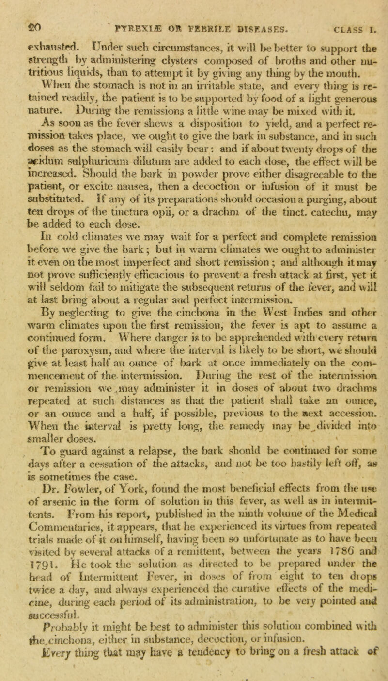 exhausted. Under such circumstances, it will be better to support the strength by administering clysters composed of broths and other nu- tritious liquids, than to attempt it by giving any thing by the mouth. W hen the stomach is not in an irritable state, and every thing is re- tained readily, the patient is to be supported by food of a light generous nature. During the remissions a little v ine may be mixed with it. As soon as the fever shews a disposition to yield, and a perfect re- mission takes place, we ought to give the bark in substance, and in such doses as the stomach will easily bear: and if about twenty drops of the acklum sulphuricum dilutum are added to each dose, the effect will be increased. Should the bark in powder prove either disagreeable to the patient, or excite nausea, then a decoction or infusion of it must be substituted. If any of its preparations should occasion a purging, about ten drops of the tinctura opii, or a drachm of the tinct. catechu, may be added to each dose. In cold climates we may wait for a perfect and complete remission before we give the bark; but in warm climates we ought to administer it even on the most imperfect and short remission ; and although it may not prove sufficiently efficacious to prevent a fresh attack at first, yet it will seldom fail to mitigate the subsequent returns of the fever, and will at last bring about a regular and perfect intermission. By neglecting to give the cinchona in the West Indies and other warm climates upon the first remission, the fever is apt to assume a continued form. Where danger is to be apprehended with every return of the paroxysm, and where the interval is likely to be short, we should give at least half an ounce of bark at once immediately on the com- mencement of the intermission. During the rest of the intermission or remission we.vmay administer it in doses of about two drachms repeated at such distances as that the patient shall take an ounce, or an ounce and a half, if possible, previous to the aext accession. When the interval is pretty long, the remedy may be .divided into smaller doses. To guard against a relapse, the bark should be continued for some days after a cessation of the attacks, and not be too hastily left off, as is sometimes the case. Dr. Fowler, of York, found the most beneficial effects from the use of arsenic in the form of solution in this fever, as well as in intermit- fcents. From his report, published in the ninth volume of the Medical Commentaries, it appears, that he experienced its virtues from repeated trials made of it on himself, having been so unfortunate as to have been visited by several attacks of a remittent, between tiie years l?8b and 1791. He took the solution as directed to be prepared under the head of Intermittent Fever, in doses of from eight to ten drops twice a day, and always experienced the curative effects of the medi- cine, during each period of its administration, to be very pointed and successful. Probably it might be best to administer this solution combined with the,cinchona, either in substance, decoction, or infusion. Every thing that may have a tendency to bring 011 a fresh attack of