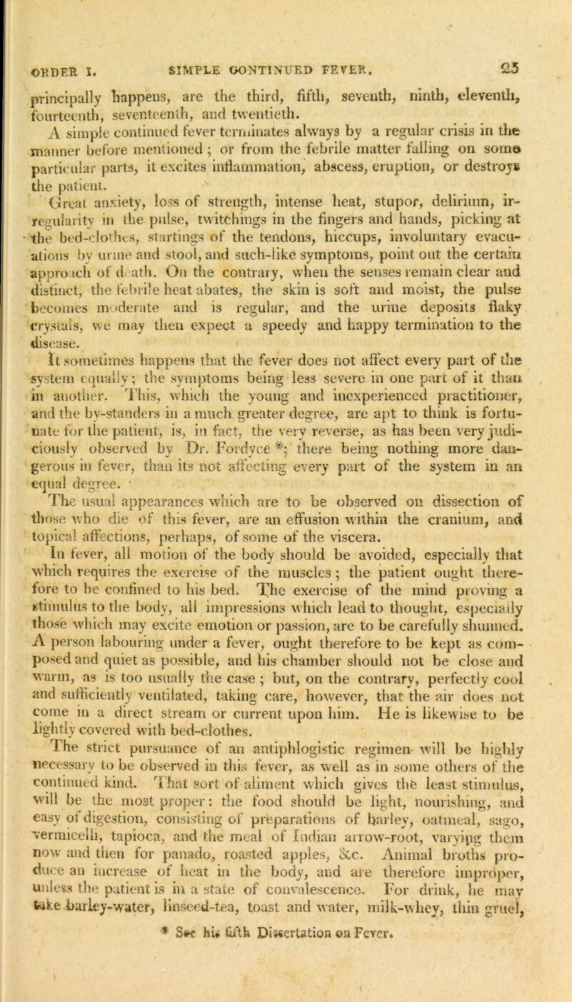 principally happens, are the third, fifth, seventh, ninth, eleventh, fourteenth, seventeenth, and twentieth. A simple continued fever terminates always by a regular crisis in the manner before mentioned ; or from the febrile matter falling on some particular parts, it excites inflammation, abscess, eruption, or destroys the patient. Great anxiety, loss of strength, intense heat, stupor, delirium, ir- regularity in the pulse, twitchings in the fingers and hands, picking at • the bed-clothes, startings of the tendons, hiccups, involuntary evacu- ations by urine and stool, and such-like symptoms, point out the certain appro ach of d ath. On the contrary, when the senses remain clear and distinct, the febrile heat abates, the skin is soft and moist, the pulse becomes moderate and is regular, and the urine deposits flaky crystals, we may then expect a speedy and happy termination to the disease. It sometimes happens that the fever does not affect every part of the system equally; the symptoms being less severe in one part of it than in another. This, which the young and inexperienced practitioner, and the by-standers in a much greater degree, are apt to think is fortu- nate for the patient, is, in fact, the very reverse, as has been very judi- ciously observed by Dr. Fordycethere being nothing more dan- gerous in fever, than its not affecting every part of the system in an equal degree. ■ The usual appearances which are to be observed on dissection of those who die of this fever, are an effusion within the cranium, and topical affections, perhaps, of some of the viscera. In fever, all motion of the body should be avoided, especially that which requires the exercise of the muscles ; the patient ought there- fore to be confined to his bed. Xhe exercise of the mind proving a stimulus to the body, all impressions which lead to thought, especially those which may excite emotion or passion, are to be carefully shunned. A person labouring under a fever, ought therefore to be kept as com- posed and quiet as possible, and his chamber should not be close and warm, as is too usually the case ; but, on the contrary, perfectly cool and sufficiently ventilated, taking care, however, that the air does not come in a direct stream or current upon him. He is likewise to be lightly covered with bed-clothes. The strict pursuance of an antiphlogistic regimen will be highly necessary to be observed in this fever, as well as in some others of the continued kind. That sort of aliment which gives the least stimulus, will be the most proper: the food should be light, nourishing, and easy ot digestion, consisting of preparations of barley, oatmeal, sago, vermicelli, tapioca, and the meal of Indian arrow-root, vary jpg them now and then for panado, roasted apples, ike. Animal broths pro- duce an increase of heat in the body, and are therefore improper, unless the patient is in a state of convalescence. For drink, he may take barley-water, linseed-tea, toast and water, milk-whey, thin gruel, * Sw; hU fifth Dissertation ©n Fever.