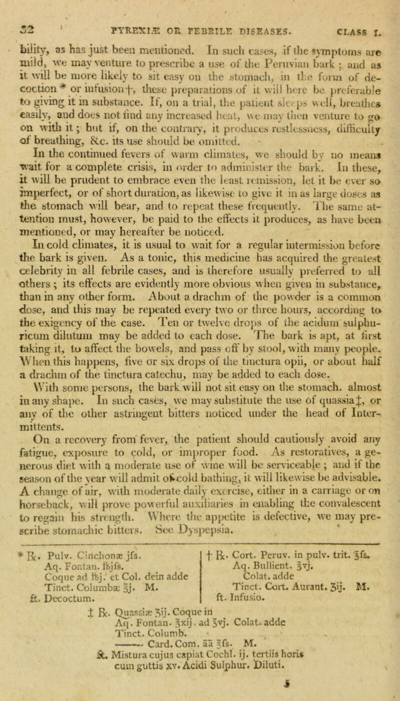 Vi TYKEXIJE OR FEBItILE DISEASES. CLASS I. bility, as has just been mentioned. In such cases, if the symptoms are mild, we may venture to prescribe a use of the Peruvian bark ; and as it will be more likely to sit easy on the stomach, in the form of de- coction* or infusion f*, these preparations of it will here be preferable to giving it in substance. If, on a trial, the patient sleeps well, breathes easily, and does not find any increased heat, we may then venture to go on with it; but if, on the contrary, it produces restlessness, difficulty of breathing, 8tc. its use should be omitted. In the continued fevers of warm climates, we should by no means wait for a complete crisis, in order to administer the bark. In these, it will be prudent to embrace even the least remission, let it be ever so imperfect, or of short duration, as likewise to give it in as large doses as the stomach will bear, and to repeat these frequently. The same at- tention must, however, be paid to the effects it produces, as have been mentioned, or may hereafter be noticed. In cold climates, it is usual to wait for a regular intermission before the bark is given. As a tonic, this medicine has acquired the greatest celebrity in all febrile cases, and is therefore usually preferred to all others ; its effects are evidently more obvious when given in substance, than in any other form. About a drachm of the powder is a common dose, and this may be repeated every two or three hours, according to the exigency of the case. Ten or twelve drops of the acidum suiphu- ricum dilutum may be added to each dose. The bark is apt, at jirst taking it, to affect the bowels, and pass off by stool, with many people. When this happens, five or six drops of the tinctura opii, or about half a drachm of the tinctura catechu, may be added to each dose. With some persons, the bark will not sit easy on the stomach, almost in any shape. In such casks, we may substitute the use of quassia J, or anv of the other astringent bitters noticed under the head of Inter- mittents. On a recovery from fever, the patient should cautiously avoid any fatigue, exposure to cold, or improper food. As restoratives, a ge- nerous diet with a moderate use of wine will be serviceable ; and if the season of the year will admit o£cold bathing, it will likewise be advisable. A change of air, with moderate daily exercise, either in a carriage or on horseback, will prove powerful auxiliaries in enabling the convalescent to regain his strength. Where the appetite is defective, we may pre- scribe stomachic bitters. Sec Dyspepsia. * Pulv. Cinclionae jfs. Aq. Fontan. ifcjfs. Coque ad ftj, et Col. dein adde Tinct. Columbae Jj. M. £i, Decoctum. f Bo Cort. Peruv. in pulv. trit. Jfs. Aq. Bullient. Jvj, Colat. adde Tinct. Coil. Aurant. 3ij. M. ft. Infusio. J Be. Quassise 3u* Coque in Aq. Fontan. Jxij ad Jvj. Colat. adde Tinct. Columb. —. Card. Com. aa §fs. M. fit, Misturacujus capiat Cochl. ij. tertiis horU cumguttis xv. Acidi Sulphur. Diluti. i