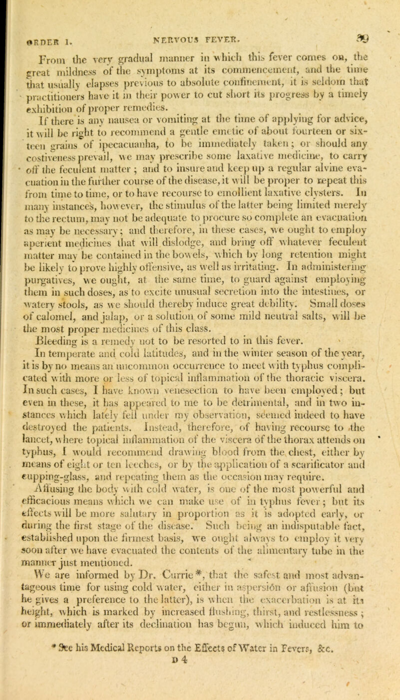 From the very gradual manner in which this fever comes on, the great mildness of the symptoms at its commencement, and the time that usually elapses previous to absolute confinement, it is seldom that ' practitioners have it in their power to cut short its progress by a timely exhibition of proper remedies. If there is any nausea or vomiting at the time of applying for advice, it will be right to recommend a gentle emetic of about fourteen or six- teen grains of ipecacuanha, to be immediately taken; or should any costiveness prevail, we may prescribe some laxative medicine, to carry * off the feculent matter ; and to insure and keep up a regular alvine eva- cuation in the further course of the disease, it wil l be proper to repeat this from time to time, or to have recourse to emollient laxative clysters. In many instance's, however, the stimulus of the latter being limited merely to the rectum, may not be adequate to procure so complete an evacuation as may be necessary; and therefore, in these cases, we ought to employ aperient medicines that will dislodge, and bring off whatever feculent matter may be contained in the bowels, which by long retention might be likely to prove highly offensive, as well as irritating. In administering purgatives, we ought, at the same time, to guard against employing them in such doses, as to excite unusual secretion into the intestines, or watery stools, as we should thereby induce great debility. Small doses of calomel, and jalap, or a solution of some mild neutral salts, will be the most proper medicines of this class. Bleeding is a remedy not to be resorted to in this fever. In temperate and cold latitudes, and in the winter season of the year, it is by no means an uncommon occurrence to meet with typhus compli- cated with more or less of topical inflammation of the thoracic viscera. In such cases, I have known venesection to have been employed; but even in these, it has appeared to me to be detrimental, and in two in- stances which lately fell under my observation, sdemcd indeed to have destroyed the patients. Instead, therefore, of having recourse to /the lancet, where topical inflammation of the viscera of the thorax attends on typhus, I would recommend drawing blood from the chest, either by means of eight or ten leeches, or by the application of a scarificator and cupping-glass, and repeating them as the occasion may require. .Affusing the body with cold water, is one of the most powerful and efficacious means which we can make use of in typ bus fever; but its effects will be more salutary in proportion as it is adopted early, or during the first stage of the disease.' Such being an indisputable fact, established upon the firmest basis, we ought always to employ it very soon after we have evacuated the contents of the alimentary tube in the manner just mentioned. We are informed by Dr. Currie*, that the safest and most advan- tageous time for using cold water, either in aspersion or aff usion (but he gives a preference to the latter), is when the exacerbation is at it* height, which is marked by increased flushing, thirst, and restlessness ; or immediately after its declination has begun, which induced him to * See his Medical Reports on the Effects of Water in Fever?,