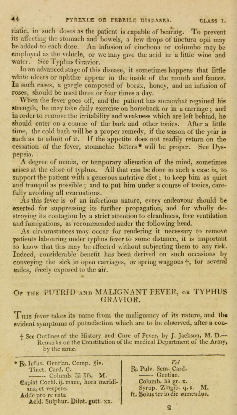 riatic, in such closes as the patient is .capable of bearing. To prevent its affecting the stomach and bowels, a few drops of tinctura opii may be added to each dose. An infusion of cinchona or col umbo may be employed as the vehicle, or we may give the acid in a little wine and water. See Typhus Gravior. In an advanced stage of this disease, it sometimes happens that little white ulcers or aphthae appear in the inside of the mouth and fauces. In such cases, a gargle composed of borax, honey, and an infusion of roses, should be used three or four times a day. When the iever goes off*, and the patient has somewhat regained his strength, he may take daily exercise on horseback or in a carriage ; and in order to remove the irritability and weakness which are left behind, he should enter on a course of the bark and other tonics. After a little time, the cold bath will be a proper remedy, if the season of the year is such as to admit of it. If the appetite does not readily return on the cessation of the fever, stomachic bitters * will be proper. See Dys- pepsia. A degree of mania, or temporary alienation of the mind, sometimes arises at the close of typhus. All that can be done in such a case is, to support the patient with a generous nutritive diet; to keep him as quiet and tranquil as possible ; and to put him under a course of tonics, care- fully avoiding all evacuations. As this fever is of an infectious nature, every endeavour should be exerted for suppressing its further propagation, and for wholly de- stroying its contagion by a strict attention to cleanliness, free ventilation and fumigations, as recommended under the following head. As circumstances may occur for rendering it necessary to remove patients labouring under typhus fever to some distance, it is important to know that this may be effected without subjecting them to any risk. Indeed, considerable benefit has been derived on such occasions by conveying the sick in open carriages, or spring waggons j, for several miles, freely exposed to the air. Of the PUTRID axd MALIGNANT FEVER, ok TYPHUS GRAVIOR. This fever takes its name from the malignancy of its nature, and th* evident symptoms of putrefaction which are to be observed, after a con-* f See Outlines of the History and Cure of Fever, by J. Jackson, M. D.— Remarks on the Constitution of the medical Department of the Army, by the same. * R. Infus. Gentian. Comp. §iv. Tinct. Card. C. Columb. aa Jfs. M. Capiat Cochl.ij. mane, hora meridi- ana, et vespere. Adde pro re nata Acid. Sulphur. Dilut. gutt*. xx. Vel R. Pulv. Sem. Card. Gentian. Columb. aa gr. x. Syrup. Zingib. q. s. M. ft. Bolus ter in die sumendus. 2