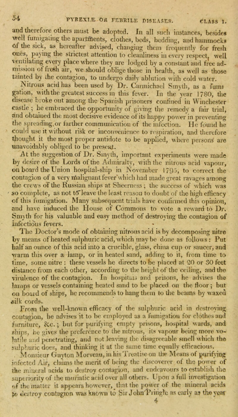 and therefore others must be adopted. In all such instances, besides well fumigating the apartments, clothes, beds, bedding, and hammocks of the sick, as hereafter advised, changing them frequently for fresh ones, pacing the strictest attention to cleanliness in everv respect, well ventilating every place where they are lodged by a constant and free ad- mission ot fresh air, we should oblige those in health, as well as those tainted by the contagion, to undergo daily ablution with cold water. Nitrous acid has been used by Dr. Carmichael Smyth, as a fumi gation, with the greatest success in this fever. In the year 1780, the disease broke out among the Spanish prisoners confined in Winchester castle ; he embraced the opportunity of giving the remedy a fair trial, and obtained the most decisive evidence of its happy power m preventing the spreading,or farther communication of the infection. He found he could use it without risk or inconvenience to respiration, and therefore thought it the most proper antidote to be applied, where persons are unavoidably obliged to be present. At the suggestion of Dr. Smyth, important experiments were made by desire of the Lords of the Admiralty, with the nitrous acid vapour, on board the Union hospital-ship in November 1795, to correct the contagion of a very itialignant fever'‘which had made great ravages among the crews of the Russian ships at Sheerness ; the success of which was ' so complete, as not to*leave the least reason to doubt of the high efficacy of this fumigation. Many subsequent trials have confirmed this opinion, and have induced the House of Commons to vote a reward to Dr. Smyth for his valuable and easy method of destroying the contagion of infectious fevers. The Doctor’s mode of obtaining nitrous acid is by decomposing nitre by means of heated sulphuric acid, which may be done as follow s : Put half an ounce of this acid into a crucible, glass, china cup or saucer, and warm this over a lamp, or in heated sand, adding to it, from time to time, some nitre : these vessels he directs to be placed at 20 or 30 feet distance from each other, according to the height of the ceiling, and the virulence of the contagion. In hospitals and prisons, he advises the lamps or vessels containing heated sand to be placed on the floor ; but on board of ships, he recommends to hang them to the beams by w axed silk cords. From the well-known efficacy of the sulphuric acid in destroying contagion, he advises it to be employed as a fumigation for clothes and furniture, &c.; but for purifying empty prisons, hospital wards, and ships, he gives the preference to the nitrous, its vapour being more vo- latile and penetrating, and not leaving the disagreeable smell w hich the sulphuric does, and thinking it at the same time equally efficacious. , Monsieur Guyton Morveau, in his Treatise on the Means of purifying infected Air, claims the merit of being the discoverer of the power of the mineral acids to destroy contagion, and endeavours to establish the superiority of the muriatic acid over all others. Upon a full investigation the matter it appears however, that the power of the mineral acids to destroy contagion was known to Sir John Pringle as early as the year 4