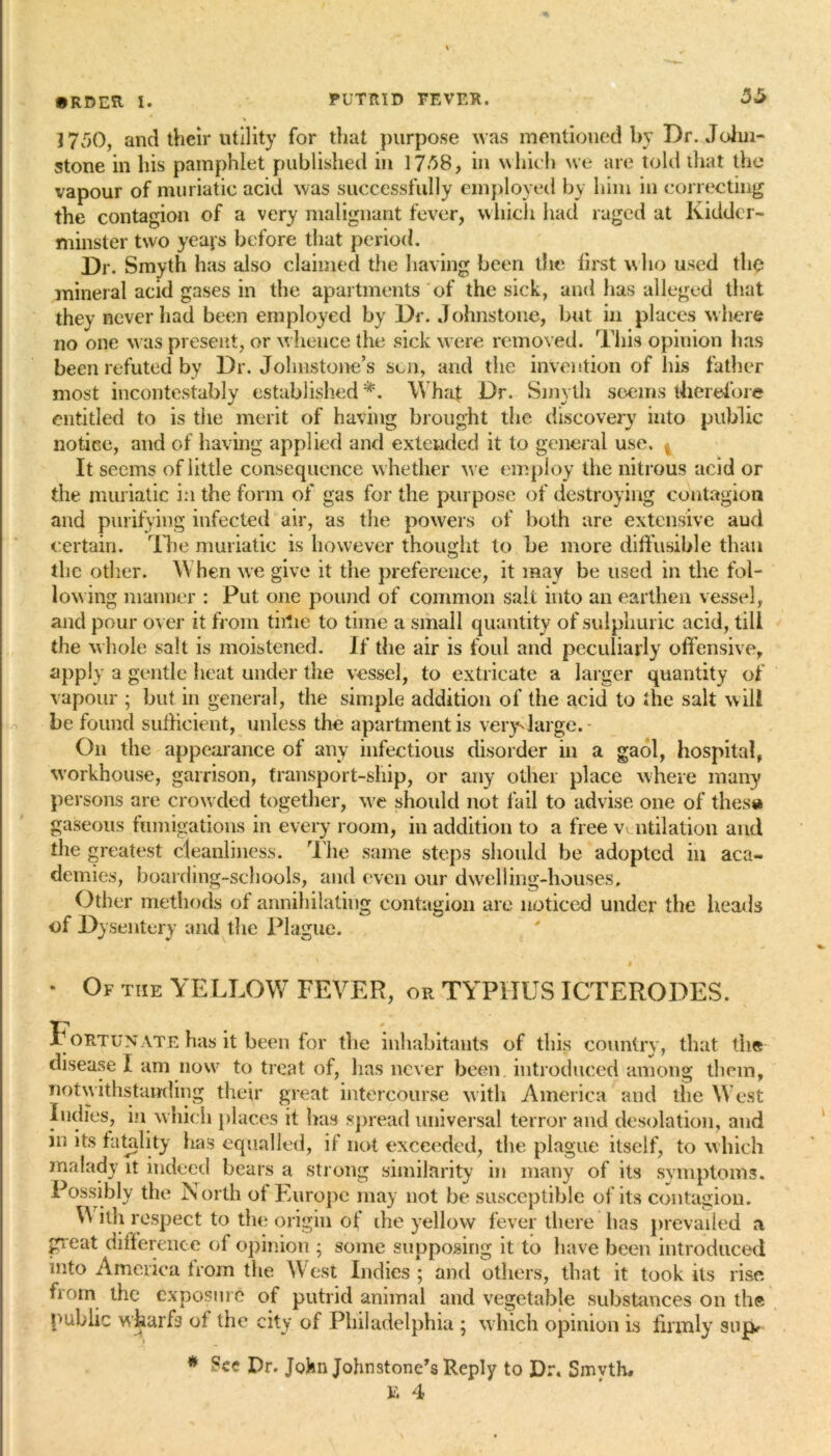 1750, and their utility for that purpose was mentioned by Dr. John- stone in his pamphlet published in 1738, in which we are told that the vapour of muriatic acid was successfully employed by him in correcting the contagion of a very malignant fever, which had raged at Kidder- minster two yeaps before that period. Dr. Smyth has also claimed the having been the first who used the mineral acid gases in the apartments of the sick, and has alleged that they never had been employed by Dr. Johnstone, but in places where no one was present, or w hence the sick were removed. This opinion has been refuted by Dr. Johnstone’s sen, and the invention of his father most incontestably established *. What Dr. Smyth seems therefore entitled to is tiie merit of having brought the discovery into public notice, and of having applied and extended it to general use. i It seems of little consequence w hether we employ the nitrous acid or the muriatic in the form of gas for the purpose of destroying contagion and purifying infected air, as the powers of both are extensive aud certain. The muriatic is however thought to be more diffusible than the other. When we give it the preference, it may be used in the fol- lowing manner : Put one pound of common salt into an earthen vessel, and pour over it from time to time a small quantity of sulphuric acid, till the whole salt is moistened. If the air is foul and peculiarly offensive, apply a gentle heat under the vessel, to extricate a larger quantity of vapour ; but in general, the simple addition of the acid to the salt will be found sufficient, unless the apartment is very'large. - On the appearance of any infectious disorder in a gaol, hospital, workhouse, garrison, transport-ship, or any other place where many persons are crowded together, we should not fail to advise one of thesa gaseous fumigations in every room, in addition to a free ventilation and the greatest cleanliness. The same steps should be adopted in aca- demies, boarding-schools, and even our dwrelling-houses. Other methods of annihilating contagion are noticed under the heads of Dysentery and the Plague. * Of the YELLOW FEVER, or TYPIIUS ICTERODES. Fortunate has it been for the inhabitants of this country, that the disease I am now to treat of, has never been introduced among them, notwithstanding their great intercourse with America and tiie West Indies, in which places it has spread universal terror and desolation, and in its fatality has equalled, if not exceeded, the plague itself, to which malady it indeed bears a strong similarity in many of its symptoms. Possibly the North of Europe may not be susceptible of its contagion. U ith respect to the origin of die yellow fever there has prevailed a great difference of opinion ; some supposing it to have been introduced nito America from the West Indies ; and others, that it took its rise from the exposure of putrid animal and vegetable substances on the public wharfs of tiie city of Philadelphia ; which opinion is firmly sup # See Dr. John Johnstone’s Reply to Dr. Smvth# E 4