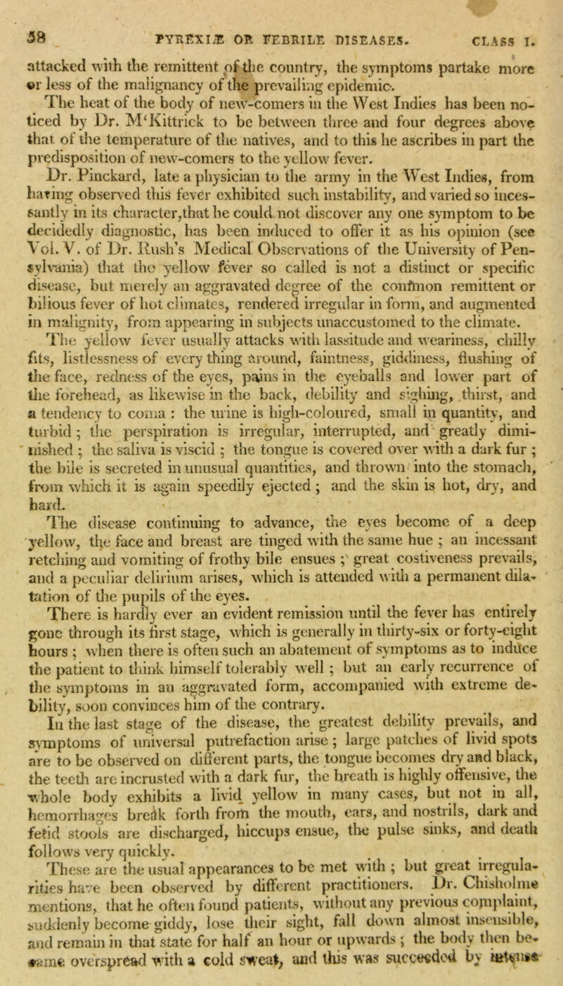 attacked with the remittent of the country, the symptoms partake more 4>r less of the malignancy of the prevailing epidemic. The heat of the body of new-comers in the West Indies has been no- ticed by Dr. M'Kittrick to be between three and four degrees above that of the temperature of the natives, and to this he ascribes in part the predisposition of new-comers to the yellow fever. Dr. Pinckard, late a physician to the army in the West Indies, from hating observed this fever exhibited such instability, and varied so inces- santly in its character,that he could not discover any one symptom to be decidedly diagnostic, has been induced to offer it as his opinion (see Vol. V. of Dr. Rush’s Medical Observations of the University of Pen- tylvania) that the yellow fever so called is not a distinct or specific disease, but merely an aggravated degree of the confmon remittent or bilious fever of hot climates, rendered irregular in form, and augmented in malignity, from appearing in subjects unaccustomed to the climate. The yellow fever usually attacks with lassitude and weariness, chilly fits, listlessness of every thing around, faintness, giddiness, flushing of the face, redness of the eyes, pains in the eyeballs and lower part of the forehead, as likewise in the back, debility and sighing, thirst, and a tendency to coma : the urine is high-coloured, small in quantity, and turbid 5 the perspiration is irregular, interrupted, and greatly dimi- nished ; the saliva is viscid ; the tongue is covered over with a dark fur ; the bile is secreted in unusual quantities, and thrown into the stomach, from which it is again speedily ejected ; and the skin is hot, dry, and hard. The disease continuing to advance, the eyes become of a deep yellow, the face and breast are tinged with the same hue ; an incessant retching and vomiting of frothy bile ensues ;N great costiveness prevails, and a peculiar delirium arises, which is attended with a permanent dila- tation of the pupils of the eyes. There is hardly ever an evident remission until the fever has entirely gone through its first stage, which is generally in thirty-six or forty-eight hours ; when there is often such an abatement of symptoms as to induce the patient to think himself tolerably well ; but an early recurrence of the symptoms in an aggravated form, accompanied with extreme de- bility, soon convinces him of the contrary. In the last stage of the disease, the greatest debility prevails, and symptoms of universal putrefaction arise ; large patches of livid spots are to be observed on different parts, the tongue becomes dry and black, the teeth are incrusted with a dark fur, the breath is highly offensive, the whole body exhibits a livid yellow in many cases, but not in all, hemorrhages bre^lk forth from the mouth, ears, and nostnls, dark and fetid stools are discharged, hiccups ensue, the pulse sinks, and death follows very quickly. These are the usual appearances to be met with ; but great irregula- rities have been observed by different practitioners. Dr. Chisholme mentions, that he often found patients, without any previous complaint, suddenly become giddy, lose their sight, fall down almost insensible, and remain in that state for half an hour or upwards ; the body then bo* tamc overspread with a cold sweat, and this w as succeeded b\