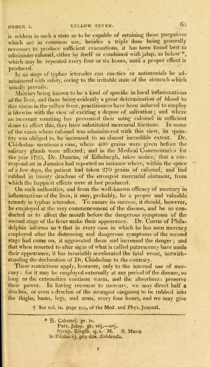 is seldom in such a state as to be capable of retaining those purgatives which are m common use, besides a triple dose being generally necessary to produce sufficient evacuations, it has been found best to •administer calomel, either by itself or combined with jalap, as below *, which may be repeated every four or six hours, until a proper effect is produced. > - In no stage of typhus icterodes can emetics or antimonials be ad- ministered with safety, owing to the irritable state of the stomach which usually prevails. ., . . , Mercury being known to be a kind of specific in local inflammations of the liver, and there being evidently a great determination of blood to this viscus in the yellow fever, practitioners have been induced to employ it likewise with the view of exciting a degree of salivation ; and where an incessant vomiting has prevented their using calomel in sufficient doses to effect this, they have substituted mercurial frictions. In some of the cases where calomel was administered with this view, its quan- tity was obliged to be increased to an almost incredible extent. Dr. Chisholine mentions a case, where 400 grains were given before the salivary glands were affected; and in the Medical Commentaries for the year 1795, Dr. Duncan, of Edinburgh, takes notice, that a cor- respondent in Jamaica had reported an instance where, within the space of a few days, the patient had taken 270 grains of calomel, and had rubbed in twenty drachms of the strongest mercurial ointment, from which the happiest effects were at last produced. On such authorities, and from the well-known efficacy of mercury in inflammations of the liver, it may, probably, be a proper and valuable remedy in tvphus icterodes. To ensure its success, it should, however, be employed at the very commencement of the disease, and be so con- ducted as to affect the mouth before the dangerous symptoms of the second stage of the fever make their appearance. Dr. Currie of Phila- delphia informs us that in every case in which he has seen mercury employed after the distressing and dangerous symptoms of the second stage had come on, it aggravated them and increased the danger; and that when resorted to after signs of what is called putrescency have made their appearance, it has invariably accelerated the fatal event, notwith- standing the declaration of Dr. Chisholme to thecontrarv. These restrictions apply, however, only to the internal use of mer- cury : for it may be employed externally at any period of the disease, so long as the extremities continue warm, and the absorbents preserve their power. In having recourse to mercury, we may direct half a drachm, or even a drachm of the strongest ointment to be rubbed into the thighs, hams, legs, and armsj every four hours, and we may give f See vol. ix. page 102, of the Med. and Phys, Journal. * R- Calomel, gr. iv. Pulv. Jalap, gr. viij.—-xvj. Syrup. Zingib. q. s. M. ft. Massa in Pilulas iij. pro dos. dividenda. F