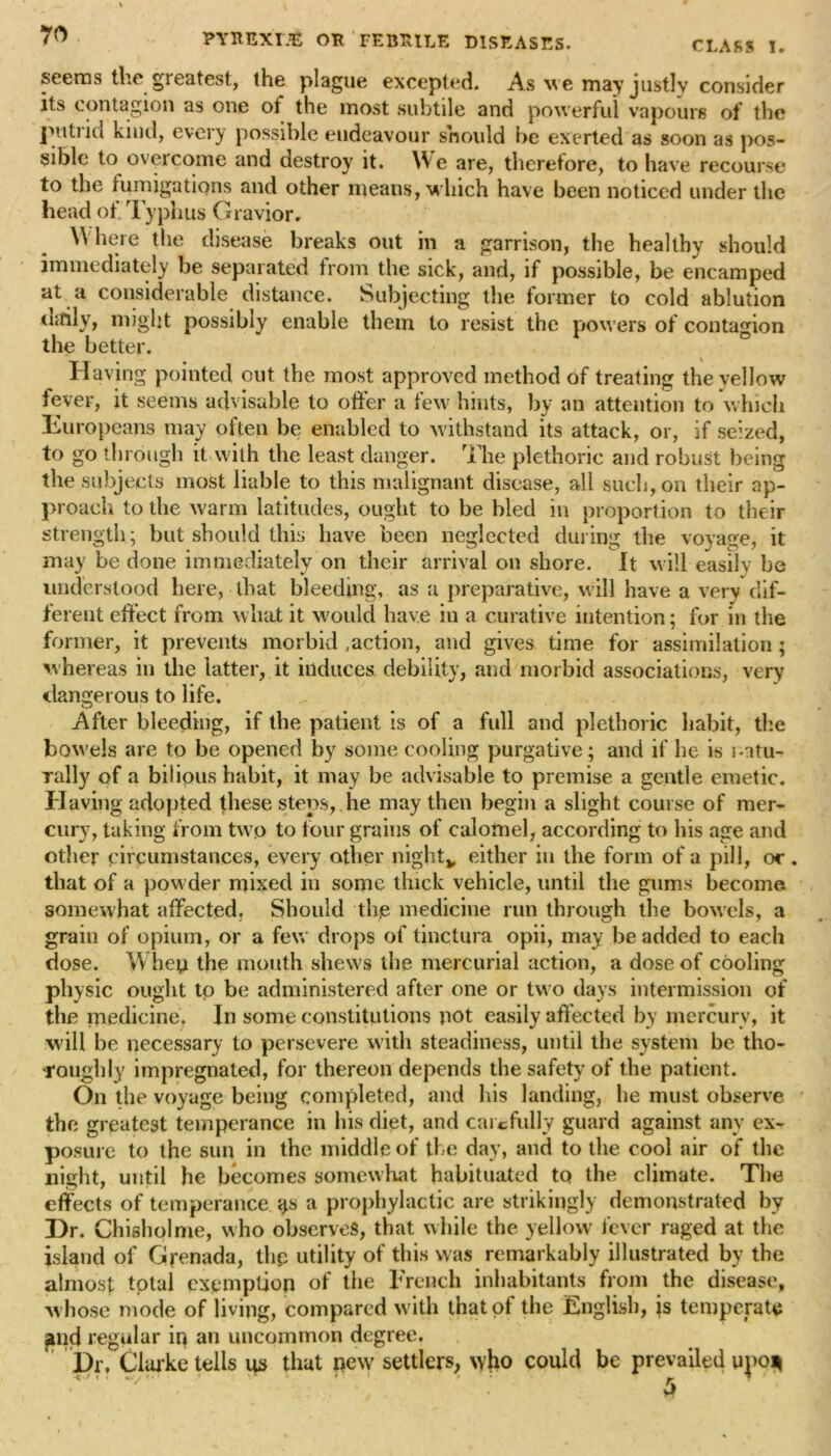 • PYREXm OK FEBRILE DISEASES. CLASS I. seems the greatest, the plague excepted. As we may justly consider its contagion as one ot the most subtile and powerful vapours of the putrid kind, every possible endeavour should be exerted as soon as pos- sible to overcome and destroy it. We are, therefore, to have recourse to the fumigations and other means, which have been noticed under the head of Typhus G ravior. Where the disease breaks out in a garrison, the healthy should immediately be separated from the sick, and, if possible, be encamped at a considerable distance. Subjecting the former to cold ablution daily, might possibly enable them to resist the powers of contagion the better. Having pointed out the most approved method of treating the vellow fever, it seems advisable to offer a few hints, by an attention to which Europeans may often be enabled to withstand its attack, or, if seized, to go through it with the least danger. The plethoric and robust being the subjects most liable to this malignant disease, all such, on their ap- proach to the warm latitudes, ought to be bled in proportion to their strength ; but should this have been neglected during the voyage, it may be done immediately on their arrival on shore. It will easily be understood here, that bleeding, as a preparative, will have a very dif- ferent effect from what it would have in a curative intention; for in the former, it prevents morbid .action, and gives time for assimilation ; whereas in the latter, it induces debility, and morbid associations, very dangerous to life. After bleeding, if the patient is of a full and plethoric habit, the bowels are to be opened by some cooling purgative; and if be is natu- rally of a bilious habit, it may be advisable to premise a gentle emetic. Having adopted these steps, he may then begin a slight course of mer- cury, taking from two to four grains of calomel, according to his age and other circumstances, every other night* either in the form of a pill, or . that of a powder mixed in some thick vehicle, until the gums become somewhat affected. Should the medicine run through the bowels, a grain of opium, or a few drops of tinctura opii, may be added to each dose. When the mouth shews the mercurial action, a dose of cooling physic ought to be administered after one or two days intermission of the medicine. In some constitutions not easily affected by mercury, it will be necessary to persevere with steadiness, until the system be tho- roughly impregnated, for thereon depends the safety of the patient. On the voyage being completed, and his landing, he must observe the greatest temperance in his diet, and carefully guard against any ex- posure to the sun in the middle of the day, and to the cool air of the night, until he becomes somewhat habituated to the climate. The effects of temperance <js a prophylactic are strikingly demonstrated by Dr. Chisholme, who observes, that while the yellow fever raged at the island of Grenada, the utility of this was remarkably illustrated by the almost total exemption of the French inhabitants from the disease, whose mode of living, compared with that of the English, is temperate and regular in an uncommon degree. Dr, Clarke tells us that new settlers, who could be prevailed upo*