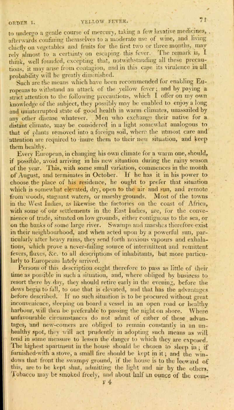 OKHF.K I. to undergo a gentle course of mercury, taking a few laxative medicines, . afterwards confining themselves to a moderate use of wine, and living chiefly on vegetables and fruits for the first two or three months, may relv almost to a certainty on escaping this fever. The remark is, 1 think, well founded, excepting that, notwithstanding all these precau- tions, it may arise from contagion, and in this case its virulence in all probability will be greatly diminished. Such are the means which have been recommended for enabling Eu- ropeans to withstand an attack of the yellow fever; and by paying a strict attention to the following precautions, which I offer on my own knowledge of the subject, they possibly may be enabled to enjoy a long and uninterrupted state of good health in warm climates, unassailed by any other disease whatever. Men who exchange their native for a distant climate, may be considered in a light somewhat analogous to that of plants removed into a foreign soil, where the utmost care and attention are required to inure them to their new situation, and keep them healthy. Every European, in changing his own climate for a warm one, should? if possible, avoid arriving in his new situation during the rainy season of the year. This, with some small variation, commences in the month, of August, and terminates in October. If he has it in his power to choose the place of his residence, he ought to prefer that situation which is somewhat elevated, dry, open to the air and sun, and remote from woods, stagnant waters, or marshy grounds. Most of the towns in the West Indies, as likewise the factories on the coast of Africa, with some of ohr settlements in the East Indies, are, for the conve- nience of trade, situated on low grounds, either contiguous to the sea, or on the banks of some large river. Swamps and marshes therefore exist in their neighbourhood, and when acted upon by a powerful sun, par- ticularly after heavy rains, they send forth noxious vapours and exhala- tions, which prove a never-failing source of intermittent and remittent fevers, fluxes, &c.. to all descriptions of inhabitants, but more particu- larly to Europeans lately arrived. Persons of this description ought therefore to pass as little of their time as possible in such a situation, and, where obliged by business to resort there by day, they should retire early in the evening, before the dews begip to fall, to one that is elevated, and that has the advantages before described. If no such situation is to be procured without great inconvenience, sleeping on board a vessel in an open road or healthy harbour, will then be preferable to passing the night on shore. Where unfavourable circumstances do not admit of either of these advan- tages, and new-comers are obliged to remain constantly in an un- healthy spot, they will act prudently in adopting such means as will tend in some measure to lessen the danger to which they are exposed. The highest apartment in the house should he chosen to sleep in ; if furnished*wlth a stove, a small lire should be kept in it; and the win- dows that front the swampy ground, if the house is to the IeewaVd of this, are to he kept shut, admitting the light and air by the others. Tobacco may be smoked freely, and about half un ounce of the com-