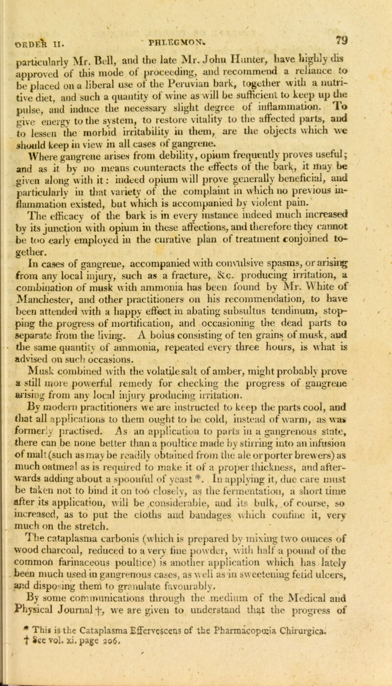 particularly iSlr. Bell, and the late iVIr. John Hunter, have highly dis approved of this mode of proceeding, and recommend a reliance to be placed on a liberal use of the Peruvian bark, together with a nutri- tive diet, and such a quantity of wine as will be sufficient to keep up the pulse, and induce the necessary slight degree of inflammation. To give energy to the system, to restore vitality to the affected parts, and to lessen the morbid irritability in them, are the objects which we should keep in view in all cases of gangrene. Where gangrene arises from debility, opium frequently proves useful; and as it by no means counteracts the effects of the bark, it may be given along with it: indeed opium will prove generally beneficial, and particularly in that variety of the complaint in which no previous in- flammation existed, but which is accompanied by violent pain. The efficacy of the bark is in every instance indeed much increased by its junction with opium in these affections, and therefore they cannot be too early employed in the curative plan of treatment conjoined to- gether. In cases of gangrene, accompanied with convulsive spasms, or arising from any local injury, such as a fracture, See. producing irritation, a combination of musk with ammonia has been found by Mr. White of Manchester, and other practitioners on his recommendation, to have been attended with a happy effect in abating subsultus tendinum, stop- ping the progress of mortification, and occasioning the dead parts to separate from the living. A bolus consisting of ten grains of musk, and - the same quantity of ammonia, repeated every three hours, is what is advised on such occasions. Musk combined with the volatile salt of amber, might probably prove a still more powerful remedy for checking the progress of gangrene arising from any local injury producing irritation. By modern practitioners we are instructed to keep the parts cool, and that all applications to them ought to be cold, instead of warm, as was formerly practised. As an application to parts in a gangrenous state, there can be none better than a poultice made by stirring into an infusion of malt(such as may be readily obtained from the ale or porter brewers) as much oatmeal as is required to make it of a proper thickness, and after- wards adding about a spoonful of yeast In applying it, due care must be taken not to bind it on tod closely, as the fermentation, a short time alter its application, will be ,considerable, and its bulk, of course, so increased, as to put the cloths and bandages which confine it, very . much on the stretch. The cataplasma carbonis (which is prepared by mixing two ounces of wood charcoal, reduced to a very line powder, with half a pound of the common farinaceous poultice) is another application which lias lately been much used in gangrenous cases, as well as in sweetening fetid ulcers, and disposing them to granulate favourably. By some communications through the medium of the Medical and Physical Journal^, we are given to understand th^t the progress of * This is the Cataplasma Effervescens of the Pharmacopoeia Chirurgica. t See vol. xi. page a©6.