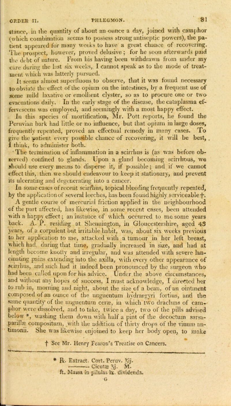 stance, in the quantity of about an ounce a day, joined with camphor (which combination seems to possess strong antiseptic powers), the pa- tient appeared for many weeks to have a great chance of recovering. The prospect, however, proved delusive ; for he soon afterwards paid the debt of nature. From his having been withdrawn from under my care during the last six weeks, I Cannot speak as to the mode of treat- ment which was latterly pursued. It seems almost superfluous to observe, that it was found necessary to obviate the effect of the opium on the intestines, by a frequent use of some mild laxative or emollient clyster, so as to procure one or two evacuations daily. In the early stage of the disease, the cataplasma ef- fervescens was employed, and seemingly with a most happy effect. In this species of mortification, Mr. Pott reports, he found the Peruvian bark had little or no influence, but that opium in large doses, frequently repeated, proved an effectual remedy in many cases. To give the patient every possible chance of recovering, it will be best, „ 1 think, to administer both. The termination of inflammation in a scirrhus is (as was before ob- served) confined to glands. Upon a gland becoming scirrhous, we should use every means to disperse it, if possible; and if we cannot effect this, then we should endeavour to keep it stationary, and prevent its ulcerating and degenerating into a cancer. In some cases of recent scir/hus, topical bleeding frequently repeated, by the a A gei ; _ _ _ of the part affected, has likewise, in some recent cases, been attended with a happy effect; an instance of which occurred to me some years back. A. P. residing at Shennington, in Gloucestershire, aged 43 years, ol a corpulent but irritable habit, was, about six weeks previous to her application to me, attacked with a tumour in her left breast, which had during that time, gradually increased in size, and had at length become knotty and irregular, and was attended with severe lan- cinating pains extending into the axilla, with every other appearance of scirrhus, and such had it indeed been pronounced by the surgeon who had been called upon for Ins advice. Under the above circumstances, and without any hopes of success, I must acknowledge, I directed her to rub in, morning and night, about the size of a bean, of an ointment composed of an ounce of the unguentum hydrargyri fortius, and the same quantity of the unguentum cene, in which two drachms of cam- phor were dissolved, and to take, twice a day, two of the pills advised below *, washing them down with half a pint of the decoctum sarsa- parillae compositum, .with the addition of thirty drops of the vinum an- timonii. She was likewise enjoined to keep her body open, to make f See Mr. Henry Eearon’s Treatise on Cancers. “t ■ i . * R. Extract. Cort. Pernv. %ij. — Cicutce 3j. M. ft. Massa in pilulas lx. dividends. G pplicationof several leeches, has been found highly serviceable ff. itle course of mercurial friction applied in the neighbourhood