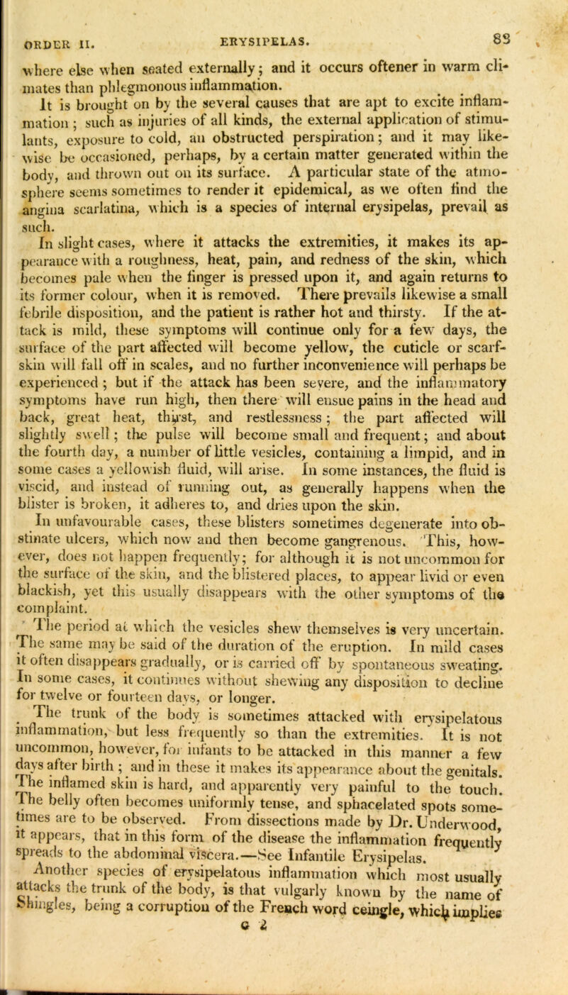 8S where else when seated externally; and it occurs oftener in warm cli- mates than phlegmonous inflammation. It is bi •ought on by the several causes that are apt to excite inflam- mation ; such as injuries of all kinds, the external application of stimu- lants, exposure to cold, an obstructed perspiration; and it may like- wise be occasioned, perhaps, by a certain matter generated within the bodv, and thrown out on its surface. A particular state of the atmo- sphere seems sometimes to render it epidemical, as we often find the angina scarlatina, which is a species of internal erysipelas, prevail as such. In slight cases, w here it attacks the extremities, it makes its ap- pearance with a roughness, heat, pain, and redness of the skin, which becomes pale when the finger is pressed upon it, and again returns to its former colour, when it is removed. There prevails likewise a small febrile disposition, and the patient is rather hot and thirsty. If the at- tack is mild, these symptoms will continue only for a few7 days, the surface of the part affected will become yellow7, the cuticle or scarf- skin will fall off in scales, and no further inconvenience will perhaps be experienced ; but if the attack has been severe, and the inflammatory symptoms have run high, then there wil 1 ensue pains in the head and back, great heat, thirst, and restlessness; the part affected will slightly swell; the pulse will become small and frequent; and about the fourth day, a number of little vesicles, containing a limpid, and in some cases a yellowish fluid, will arise. In some instances, the fluid is viscid, and instead ol running out, as generally happens when the blister is broken, it adheres to, and dries upon the skin. In unfavourable cases, these blisters sometimes degenerate into ob- stinate ulcers, which now and then become gangrenous. This, how- ever, does not happen frequently; for although it is not uncommon for the surface of the skin, and the blistered places, to appear livid or even blackish, yet this usually disappears with the other symptoms of tho complaint. Ihe period at which the vesicles shew7 themselves is very uncertain. The same may be said of the duration of the eruption. In mild cases it often disappears gradually, oris carried off by spontaneous sweating. In some cases, it continues without shewing any disposition to decline for twelve or fourteen days, or longer. . ^ie trunk of the body is sometimes attacked with erysipelatous inflammation, but less frequently so than the extremities. It is not uncommon, however, for infants to be attacked in tins manner a few days after birth ; and in these it makes its appearance about the genitals. Ihe inflamed skin is hard, and apparently very painful to the touch. The belly often becomes uniformly tense, and sphacelated spots some- times are to be observed. From dissections made by Dr. Underwood, it appears, that in this form of the disease the inflammation frequently spreads to the abdominal viscera.—See Infantile Erysipelas. Another species of erysipelatous inflammation which most usually attacks the trunk of the body, is that vulgarly known by the name of Mmigles, being a corruption of the French word ceingle, whic^ implies Q t