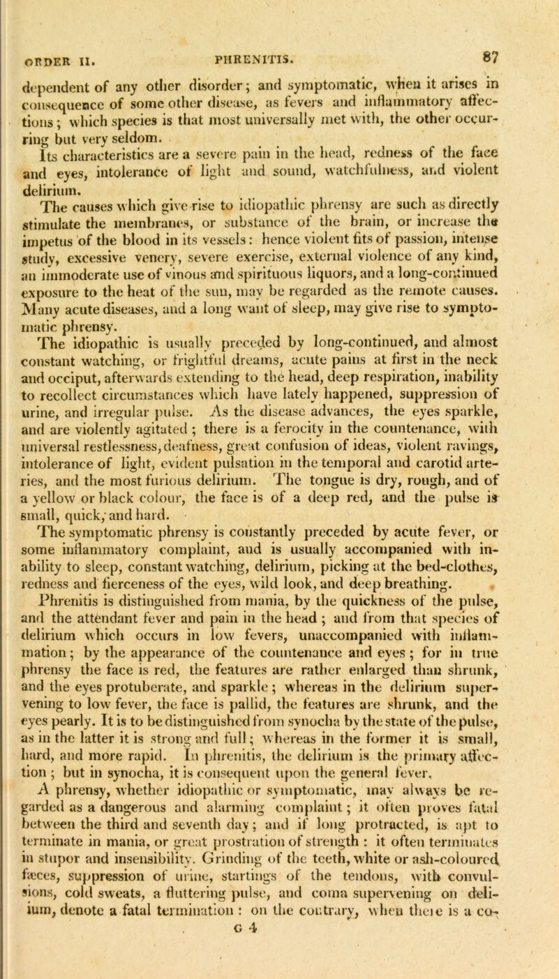 dependent of any other disorder; and symptomatic, when it arises in consequence of some other disease, as fevers and inflammatory affec- tions ; which species is that most universally met with, the other occur- ring but very seldom. Its characteristics are a severe pain in the head, redness of the face and eyes, intolerance of light and sound, watchfulness, and violent delirium. The causes which give rise to idiopathic phrensy are such as directly stimulate the membranes, or substance of the brain, or increase the impetus of the blood in its vessels: hence violent fits of passion, intense studv, excessive venerv, severe exercise, external violence of any kind, an immoderate use of vinous and spirituous liquors, and a long-continued exposure to the heat of the sun, may be regarded as the remote causes. Many acute diseases, and a long want of sleep, may give rise to sympto- matic phrensy. The idiopathic is usually preceded by long-continued, and almost constant watching, or frightful dreams, acute pains at first in the neck and occiput, afterwards extending to the head, deep respiration, inability to recollect circumstances which have lately happened, suppression of urine, and irregular pulse. As the disease advances, the eyes sparkle, and are violently agitated ; there is a ferocity in the countenance, with universal restlessness, deafness, great confusion of ideas, violent ravings, intolerance of light, evident pulsation in the temporal and carotid arte- ries, and the most furious delirium. The tongue is dry, rough, and of a yellow or black colour, the face is of a deep red, and the pulse ifr small, quick; and hard. The symptomatic phrensy is constantly preceded by acute fever, or some inflammatory complaint, and is usually accompanied with in- ability to sleep, constant watching, delirium, picking at the bed-clothes, redness and fierceness of the eyes, wild look, and deep breathing. Phrenitis is distinguished from mania, by the quickness of the pulse, and the attendant fever and pain in the head ; and from that species of delirium which occurs in low fevers, unaccompanied with inflam- mation ; by the appearance of the countenance and eyes ; for in true phrensy the face is red, the features are rather enlarged than shrunk, and the eyes protuberate, and sparkle ; whereas in the delirium super- vening to low fever, the face is pallid, the features are shrunk, and the eyes pearly. It is to be distinguished from synocha by the state of the pulse, as in the latter it is strong and full; whereas in the former it is small, hard, and more rapid. In phrenitis, the delirium is the primary affec- tion ; but in synocha, it is consequent upon the general fever. A phrensy, whether idiopathic or symptomatic, may always be re- garded as a dangerous and alarming complaint; it often proves fatal between the third and seventh day; and if long protracted, is apt to terminate in mania, or great prostration of strength : it often terminates in stupor and insensibility. Grinding of the teeth, white or asli-colourcd faeces, suppression of urine, startings of the tendons, with convul- sions, cold sweats, a fluttering pulse, and coma supervening on deli— ium, denote a fatal termination : on the contrary, when theje is a co- g 4