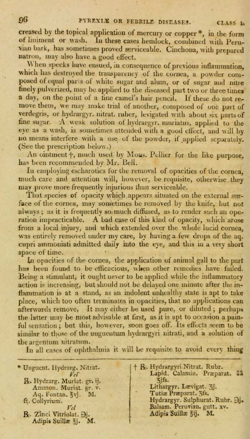 creased by the topical application of mercury or copper *, in the form of liniment or wash. In these cases hemlock, combined with Peru- vian bark, has sometimes proved serviceable. Cinchona, with prepared natron, may also have a good effect. When specks have ensued, in consequence of previous inflammation, which has destroyed the transparency of the cornea, a pow der com- posed ot equal pans of white sugar and alum, or of sugar and nitre finely pulverized, may be applied to the diseased part tw o or three times a day, on the point ot a tine camel’s hair pencil. If these do not re- move them, we may make trial of another, composed of one part of verdegris, or hydrargyr. nitrat. ruber, levigated with about six parts of fine sugar. *A weak solution of hydrargyr. muriatus, applied to the eye as a wash, is sometimes attended with a good effect, and will by no means interfere with a use of the powder, if applied separately. (See tiie prescription below .) An ointment f, much used by Mous. Pcllier for the like purpose, has been recommended by Mr. Bell. In employing escharotics for the removal of opacities of the cornea, much care and attention will, however, be requisite, otherw ise they may prove more frequently injurious than serviceable. That species of opacity which appears situated on the external sur- face of the cornea, may sometimes be removed by the knife, but not always ; as it is frequently so* much diffused, as to render such an ope- ration impracticable. A bad case of this kind of opacity, which arose from a local injury, and which extended over the whole lucid Cornea, was entirely removed under my care, by having a few drops of the aq. cupri ammoniati admitted daily into the eye, and this in a very short space of time. tn opacities of the cornea, the application of animal gall to the part has been found to be efficacious, when other remedies have failed. Being a stimulant, it ought never to be applied while the inflammatory action is increasing, but should not be delayed one minute after the in- flammation is at a stand, as an indolent unhealthy state is apt to take place, which too often terminates in opacities, that no applications can afterwards remove, It may either be used pure, or diluted ; perhaps the latter may be most advisable at first, as it is apt to occasion a pain- ful sensation; but this, how ever, soon goes off. Its effects seem to be similar to those of the unguentuin hydrargyri nitrati, and a solution of the argentum nitratum. In all cases of ophthalmia it will be requisite to avoid every thing * Unguent. Hydrarg. Nitrat. Vet R. Hydrarg. Muriat. gr. ij. Ammon. Muriat. gr. v. Aq. Fontan. Jvj. M. ft. Collyrium. Vcl R. Zinc! Vitriolat. 9j. Adipis Suillar Jj. M, t R* Hydrargyri Nitrat. Rubr. Lapid. Calamin. Praeparat. aa 3jfs. Lithargyr. Laevigat. 3j* Tutiae Praeparat. 3fs. Hydrargyr. Sulphurat. Rubr. 9j. Balsam. Peruvian, gutt. xv. Adipis Suillx §ij. M.