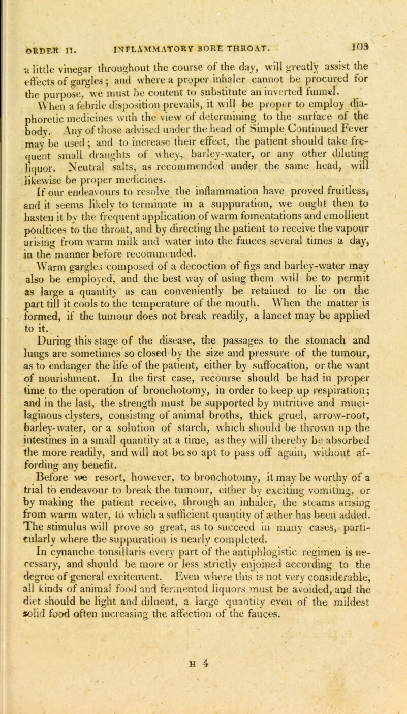 INFLAMMATORY SORE THROAT. 103 ORHF.lt II. u little vinegar throughout the course of the day, will greatly assist the effects of gargles ; and where a proper inhaler cannot be procured for the purpose, we must be content to substitute an inverted funnel. When a febrile disposition prevails, it will be proper to employ dia- phoretic medicines with the view of determining to the surface of the body. Any of those advised under the head of Simple Continued Fever may be used; and to increase their effect, the patient should take fre- quent small draughts of whey, barley-water, or any other diluting liquor. Neutral salts, as recommended under the same head, will likewise be proper medicines. If our endeavours to resolve the inflammation have proved fruitless, and it seems likely to terminate in a suppuration, we ought then to hasten it by the frequent application of warm fomentations and emollient poultices to the throat, and by directing the patient to receive the vapour arising from warm milk and water into the fauces several times a day, in the manner before recommended. Warm gargles composed of a decoction of figs and barley-water may also be employed, and the best way of using them will be to permit as large a quantity as can conveniently be retained to lie on the part till it cools to the temperature of the mouth. When the matter is formed, if the tumour does not break readily, a lancet may be applied to it. During this stage of the disease, the passages to the stomach and lungs are sometimes so closed by the size and pressure of the tumour, as to endanger the life of the patient, either by suffocation, or the want of nourishment. In the first case, recourse should be had in proper time to the operation of bronchotomy, in order to keep up respiration; and in the last, the strength must be supported by nutritive and muci- laginous clysters, consisting of animal broths, thick gruel, arrow-root, barley-water, or a solution of starch, which should be thrown up the intestines in a small quantity at a time, as they will thereby be absorbed the more readily, and will not be. so apt to pass off' again, without af- fording any benefit. Before we resort, however, to bronchotomy, it may be worthy of a trial to endeavour to break the tumour, either by exciting vomiting, or by making the patient receive, through an inhaler, the steams arising from warm water, to which a sufficient quantity of anther has been added. The stimulus will prove so great, as to succeed in many cases,-parti- cularly where the suppuration is nearly completed. In cynanche tonsillaris every part of the antiphlogistic regimen is ne- cessary, and should be more or less strictly enjoined according to the degree of genera! excitement. Even where this is not very considerable, all kinds of animal food and fermented liquors must be avoided, aijd the diet should be light and diluent, a large quantity even of the mildest solid food often increasing the affection of the fauces.