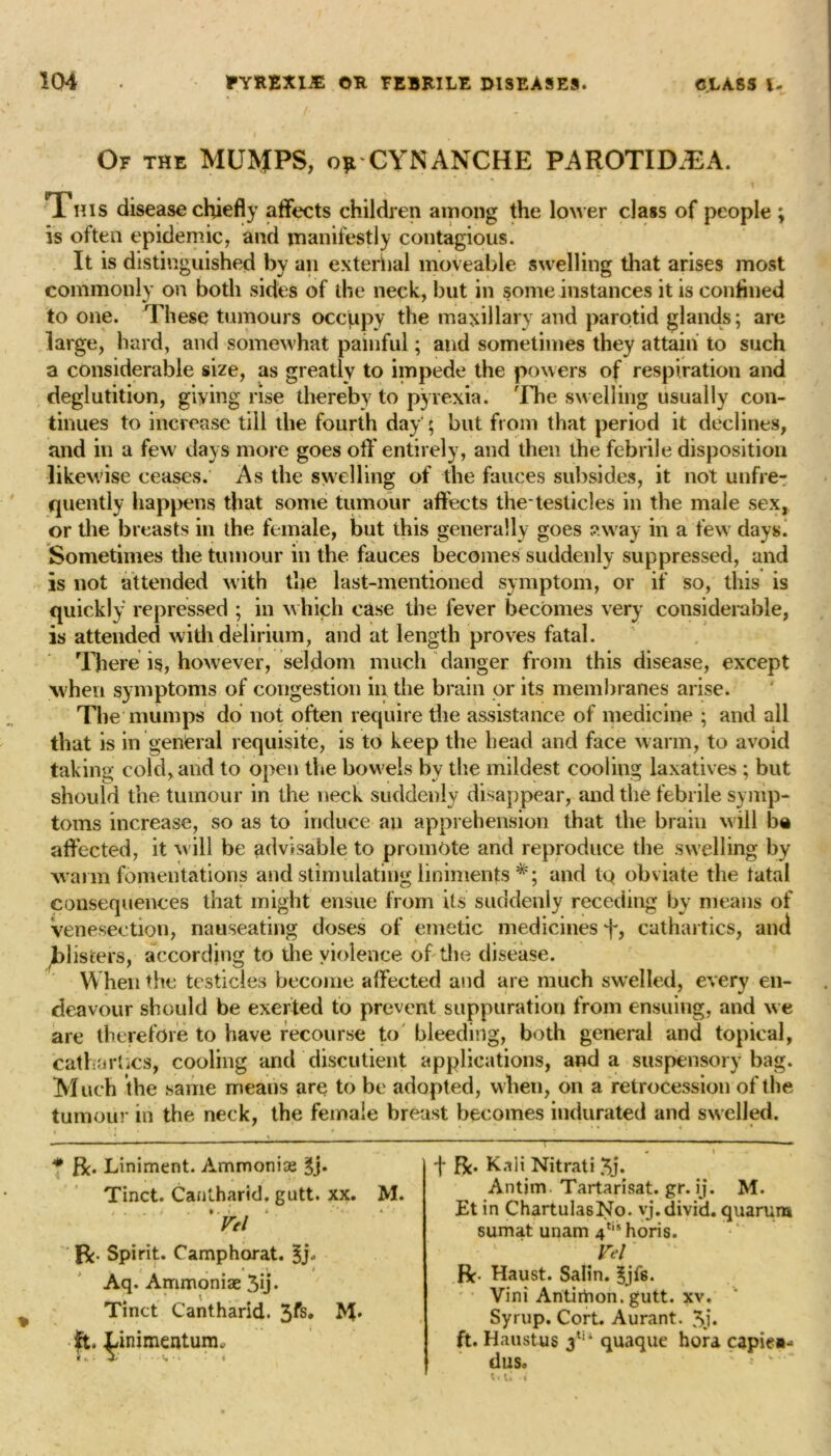 1 i Or THE MUMPS, oft CYNANCHE PAROTID.EA. This disease chiefly affects children among the lower class of people ; is often epidemic, and manifestly contagious. It is distinguished by an external moveable swelling that arises most commonly on both sides of the neck, but in some instances it is confined to one. These tumours occupy the maxillary and parotid glands; are large, hard, and somewhat painful; and sometimes they attain to such a considerable size, as greatly to impede the powers of respiration and deglutition, giving rise thereby to pyrexia. 'Ihe swelling usually con- tinues to increase till the fourth day ; but from that period it declines, and in a few days more goes off entirely, and then the febrile disposition likewise ceases. As the swelling of the fauces subsides, it not unfre- quently happens that some tumour affects the testicles in the male sex, or the breasts in the female, but this generally goes away in a few days. Sometimes the tumour in the fauces becomes suddenly suppressed, and is not attended with the last-mentioned symptom, or if so, this is quickly repressed ; in which case the fever becomes very considerable, is attended with delirium, and at length proves fatal. There is, however, seldom much danger from this disease, except when symptoms of congestion in the brain or its membranes arise. The mumps do not often require the assistance of medicine ; and all that is in general requisite, is to keep the head and face warm, to avoid taking cold, and to open the bowels by the mildest cooling laxatives ; but should the tumour in the neck suddenly disappear, and the febrile symp- toms increase, so as to induce an apprehension that the brain will be affected, it will be advisable to promote and reproduce the swelling by warm fomentations and stimulating liniments *; and to obviate the tatal consequences that might ensue from its suddenly receding by means of venesection, nauseating doses of emetic medicines h? cathartics, and blisters, according to the violence of the disease. When the testicles become affected and are much swelled, every en- deavour should be exerted to prevent suppuration from ensuing, and we are therefore to have recourse to bleeding, both general and topical, cathartics, cooling and discutient applications, and a suspensory bag. Much the same means are to be adopted, when, on a retrocession of the tumour in the neck, the female breast becomes indurated and swelled. * ft. Liniment. Ammonise 3j. Tinct. Cantharld. gutt. xx. M. • . . • • *• > ■ • *. Vel ft. Spirit. Camphorat. 3j- j t • • * * Aq. Ammoniae 3u» Tinct Cantharid. 3fs* M* • ft. Linimentum. L t 5-' ;. .. t. ., . f ft. Kali Nitrati 3j. Antim Tartarisat. gr. ij. M. Et in ChartulasNo. vj.divid. quarura sumat unam 4tis horis. Vel' ft. Haust. Salin. ^jis. ' • Vini Antimon. gutt. xv. Syrup. Cort. Aurant. 3j. ft. Haustus 3tu quaque hora capiea- dll So i