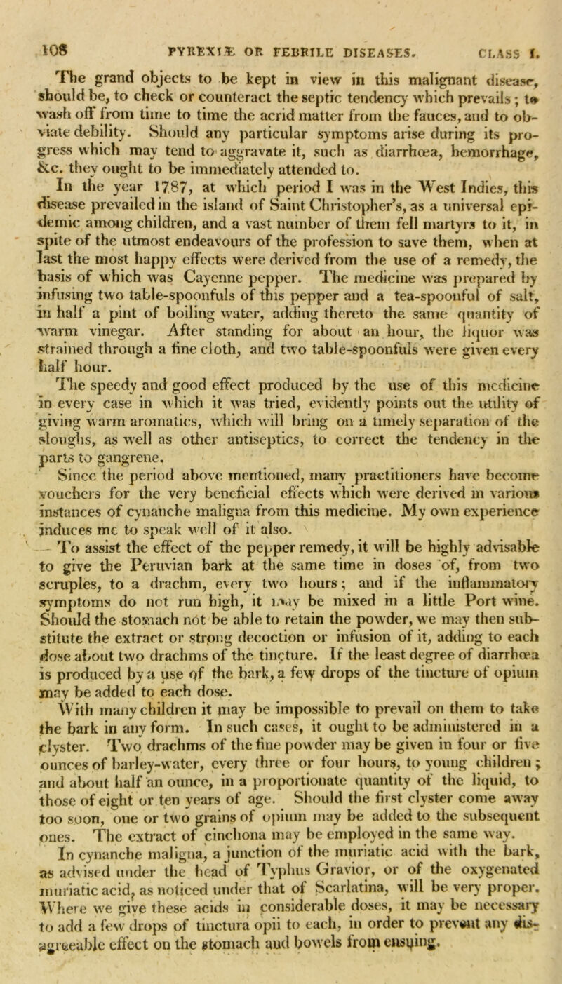 The grand objects to be kept in view iri this malignant disease, should be, to check or counteract the septic tendency which prevails; to wash off from time to time the acrid matter from the fauces, and to ob- viate debility. Should any particular symptoms arise during its pro- gress which may tend to aggravate it, such as diarrhoea, hemorrhage, &c. they ought to be immediately attended to. In the year 1787, at which period I was in the West Indies, this disease prevailed in the island of Saint Christopher’s, as a universal epi- demic among children, and a vast number of them fell martyrs to it, in spite of the utmost endeavours of the profession to save them, when at last the most happy effects were derived from the use of a remedy, the basis of which was Cayenne pepper. The medicine was prepared by infusing two table-spoonfuls of this pepper and a tea-spoonful of salt, in half a pint of boiling water, adding thereto the same quantity of warm vinegar. After standing for about an hour, the liquor was strained through a fine cloth, and two table-spoonfuis were given every half hour. The speedy and good effect produced by the use of this medicine in every case in which it was tried, evidently points out the utility of giving warm aromatics, which will bring on a timely separation of the sloughs, as well as other antiseptics, to correct the tendency in the parts to gangrene, Since the period above mentioned, many practitioners have become vouchers for the very beneficial effects w hich were derived in various instances of cynanche maligna from this medicine. My own experience induces me to speak well of it also. To assist the effect of the pepper remedy, it will be highly advisable to give the Peruvian bark at the same time in doses of, from two scruples, to a drachm, every two hours; and if the inflammatory symptoms do not run high, it ir*ay be mixed in a little Port wine. Should the stomach not be able to retain the powder, we may then sub- stitute the extract or strpng decoction or infusion of it, adding to each dose about two drachms of the tincture. If the least degree of diarrhoea is produced by a use of the bark, a fe\y drops of the tincture of opium may be added to each dose. With many children it may be impossible to prevail on them to take the bark in any form. In such cases, it ought to be administered in a jdyster. Two drachms of the fine pow der may be given in four or five ounces of barley-water, every three or four hours, to young children ; and about half an ounce, in a proportionate quantity of the liquid, to those of eight or ten years of age. Should the first clyster come aw ay too soon, one or two grains of opium may be added to the subsequent ones. The extract of cinchona may be employed in the same way. In cynanche maligna, a junction of the muriatic acid with the bark, as advised under the bead of Typhus Gravior, or of the oxygenated muriatic acid, as noticed under that of Scarlatina, will be very proper. Where we give these acids in considerable doses, it may be necessary to add a few drops of tinctura opii to each, in order to prevent any dis- agreeable effect on the stomach aud bowels from ensuing.