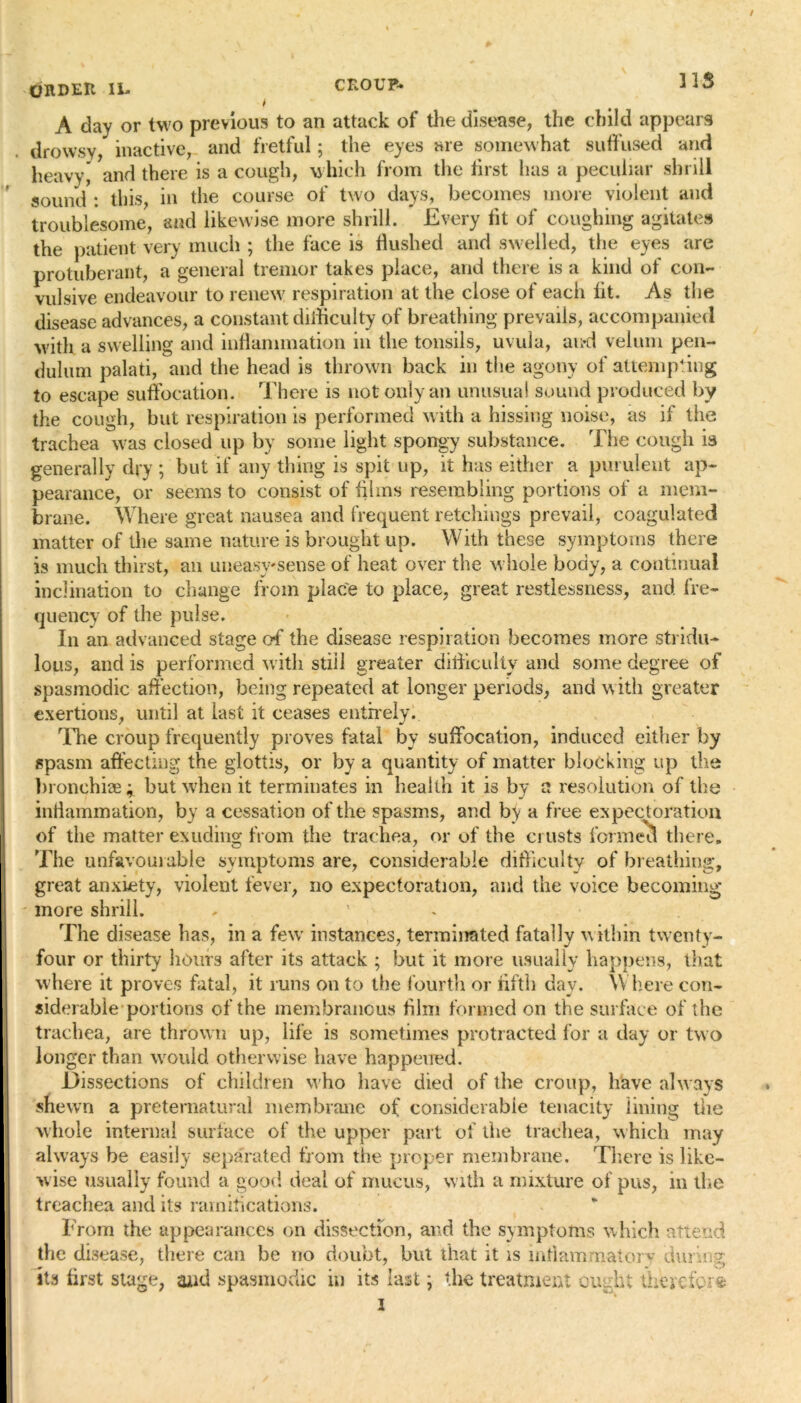 ORDER II- CROUP* t A day or two previous to an attack of the disease, the child appears drowsy, inactive, and fretful; the eyes are somewhat suffused and heavy, and there is a cough, which from the first lias a peculiar shrill sound : this in the course of two days, becomes more violent and troublesome, and likewise more shrill. Every fit of coughing agitates the patient very much ; the face is flushed and swelled, the eyes are protuberant, a general tremor takes place, and there is a kind of con- vulsive endeavour to renew respiration at the close of each fit. As the disease advances, a constant difficulty of breathing prevails, accompanied with a swelling and inflammation in the tonsils, uvula, an*d velum pen- dulum palati, and the head is thrown back in the agony of attempting to escape suffocation. There is not only an unusual sound produced by the cough, but respiration is performed with a hissing noise, as if the trachea was closed up by some light spongy substance. The cough is generally dry ; but if any thing is spit up, it has either a purulent ap- pearance, or seems to consist of films resembling portions of a mem- brane. Where great nausea and frequent retchings prevail, coagulated matter of the same nature is brought up. With these symptoms there is much thirst, an uneasy'sense of heat over the whole body, a continual inclination to change from place to place, great restlessness, and fre- quency of the pulse. In an advanced stage of the disease respiration becomes more stridu- lous, and is performed with still greater difficulty and some degree of spasmodic affection, being repeated at longer periods, and with greater exertions, until at last it ceases entirely. The croup frequently proves fatal by suffocation, induced either by spasm affecting the glottis, or by a quantity of matter blocking up the bronehiae; but when it terminates in health it is by a resolution of the inflammation, by a cessation of the spasms, and by a free expectoration of the matter exuding from the trachea, or of the crusts formed there. The unfavourable symptoms are, considerable difficulty of breathing, great anxiety, violent fever, no expectoration, and the voice becoming* • more shrill. - ' The disease has, in a few instances, terminated fatally within twenty- four or thirty hours after its attack ; but it more usually happens, that where it proves fatal, it runs on to the fourth or flfth day. Where con- siderable portions of the membranous him formed on the surface of the trachea, are thrown up, life is sometimes protracted for a day or two longer than would otherwise have happened. Dissections of children who have died of the croup, have always shewn a preternatural membrane of considerable tenacity lining the whole internal surface of the upper part of the trachea, which may always be easily separated from the proper membrane. There is like- wise usually found a good deal of mucus, with a mixture of pus, in the treachea and its ramifications. From the appearances on dissection, and the symptoms which attend the disease, there can be no doubt, but that it is inflammatory during its first stage, and spasmodic in its last; the treatment ought therefore