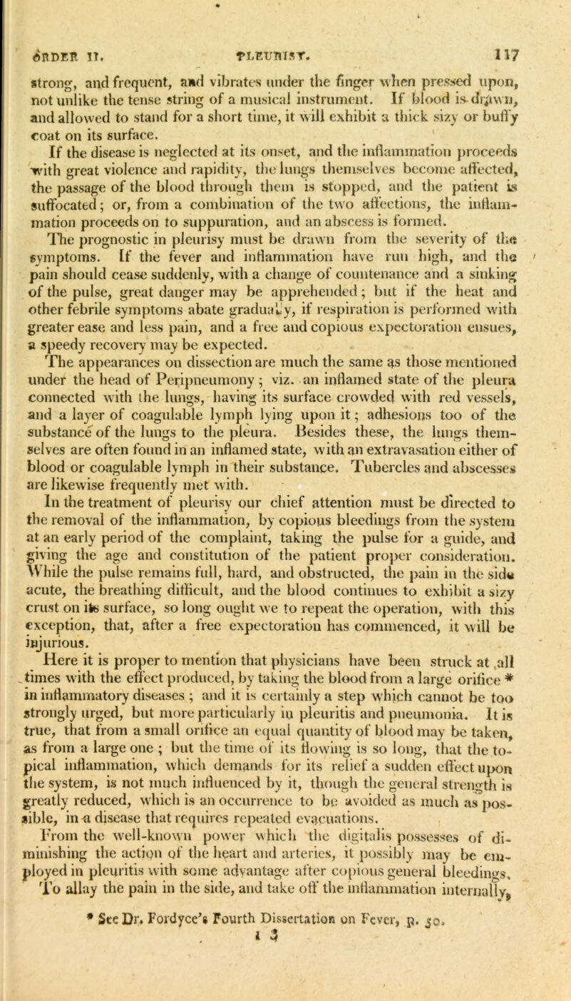 strong, and frequent, and vibrates under the finger when pressed upon, notunlike the tense string of a musical instrument. If blood is.ch$wu, and allowed to stand for a short time, it will exhibit a thick sizy or huffy coat on its surface. If the disease is neglected at its onset, and the inflammation proceeds with great violence and rapidity, the lungs themselves become affected, the passage of the blood through them is stopped, and the patient is suffocated; or, from a combination of the two affections, the inflam- mation proceeds on to suppuration, and an abscess is formed. The prognostic in pleurisy must be drawn from the severity of the symptoms. If the fever and intlammation have run high, and the pain should cease suddenly, with a change of countenance and a sinking of the pulse, great danger may be apprehended; but if the heat and other febrile symptoms abate gradualy, if respiration is performed with greater ease and less pain, and a free and copious expectoration ensues, a speedy recovery may be expected. The appearances on dissection are much the same 3s those mentioned under the head of Peripneumony ; viz. an inflamed state of the pleura connected with the lungs, having its surface crowded with red vessels, and a layer of coaguluble lymph lying upon it; adhesions too of the substance of the lungs to the pleura. Besides these, the lungs them- selves are often found in an inflamed state, with an extravasation either of blood or coagulable lymph in their substance. Tubercles and abscesses are likewise frequently met with. In the treatment of pleurisy our chief attention must be directed to the removal of the inflammation, by copious bleedings from the system at an early period of the complaint, taking the pulse for a guide, and giving the age and constitution of the patient proper consideration. \V hile the pulse remains full, hard, and obstructed, the pain in the sid« acute, the breathing difficult, and the blood continues to exhibit a sizy crust on ite surface, so long ought we to repeat the operation, with this exception, that, after a free expectoration has commenced, it will be injurious. Here it is proper to mention that physicians have been struck at all .times with the effect produced, by taking the blood from a large orifice # in inflammatory diseases ; and it is certainly a step which cannot be too strongly urged, but more particularly iu pleuritis and pneumonia. It is true, that from a small orifice an equal quantity of blood may be taken, as from a large one ; but the time of its flowing is so long, that the to- pical inflammation, which demands for its relief a sudden effect upon the system, is not much influenced by it, though the general strength is greatly reduced, which is an occurrence to be avoided as much as pos- sible, in-a disease that requires repeated evacuations. From the well-known power which the digitalis possesses of di- minishing the action of the heart and arteries, it possibly may be em- ployed in pleuritis with some advantage after copious general bleedings. To allay the pain in the side, and take off’ the inflammation internally* * w 9 See Dr. Fordyce’s Fourth Dissertation on Fever, p. jq, »3