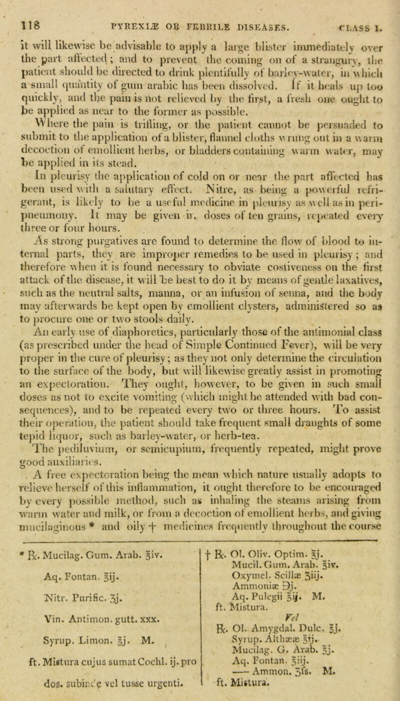 it will likewise be advisable to apply a large blister immediately over the part affected; and to prevent the coining on of a strangury, the patient should be directed to drink plentifully of barley-water, in w hich a small quantity ot gum arubic has been dissolved. If it heals up too quickly, and the pain is not relieved by the first, a fresh one ought to be applied as near to the former as possible. Where the pain is trilling, or the patient cannot be persuaded to submit to the application of a blister, flannel cloths v rung out in a warm decoction of emollient herbs, or bladders containing warm water, may be applied in its stead. In pleurisy the application of cold on or near the part affected has been used w ith a salutary effect. Nitre, as being a powerful refri- gerant, is likely to be a useful medicine in pleurisy as w ell as in peri- pneumony. It may be given ir. doses of ten grains, repeated every three or four hours. .As strong purgatives are found to determine the How of blood to in- ternal parts, they are improper remedies to be used in pleurisy; and therefore when it is found necessary to obviate costiveness on the first attack of the disease, it will be best to do it by means of gentle laxatives, such as the neutral salts, manna, or an infusion of senna, and the body may afterwards be kept open by emollient clysters, administered so as to procure one or two stools daily. An early use of diaphoretics, particularly those of the antimonial class (as prescribed under the head of Simple Continued Fever), will be very proper in the cure of pleurisy; as they not only determine the circulation to the surface of the body, but w ill likew ise greatly assist in promoting an expectoration. They ought, however, to be given in such small doses as not to excite vomiting (which might be attended w ith bad con- sequences), and to be repeated every two or three hours. To assist their operation, the patient should take frequent small draughts of some tepid liquor, such as barley-water, or herb-tea. The pediluviuiTT, or semicupiuin, frequently repeated, might prove good auxiliaries. A free expectoration being the mean which nature usually adopts to relieve herself of this inflammation, it ought therefore to be encouraged by every possible method, such as inhaling the steams arising from warm water and milk, or from a decoction of emollient herbs, and giving mucilaginous * and oily -f medicines frequently throughout the course * R. Mucilag. Gum. Arab. §iv. Aq. Fontan. sij. Nitr. Purific. 3j» f R. Ol. Oliv. Optim. §j. Mucil. Gum. Arab. §iv. Oxymel. Scillae 3hj» Ammoniac 9j. Aq. Pulegii sij. M. ft. Mistura. Vin. Antimon. gutt. xxx. Syrup. Limon. §j. M. ft. Mistura cujus sumatCochl. ij. pro dos. subiiu'e vel tusse urgenti. Vel R. OI. Amygdal. Dulc. sj. Syrup. Althaeas 5p. Mucilag. G. Arab. §j. Aq. Fontan. 5iij. Ammon. 5fs. M. ft. Mistura.