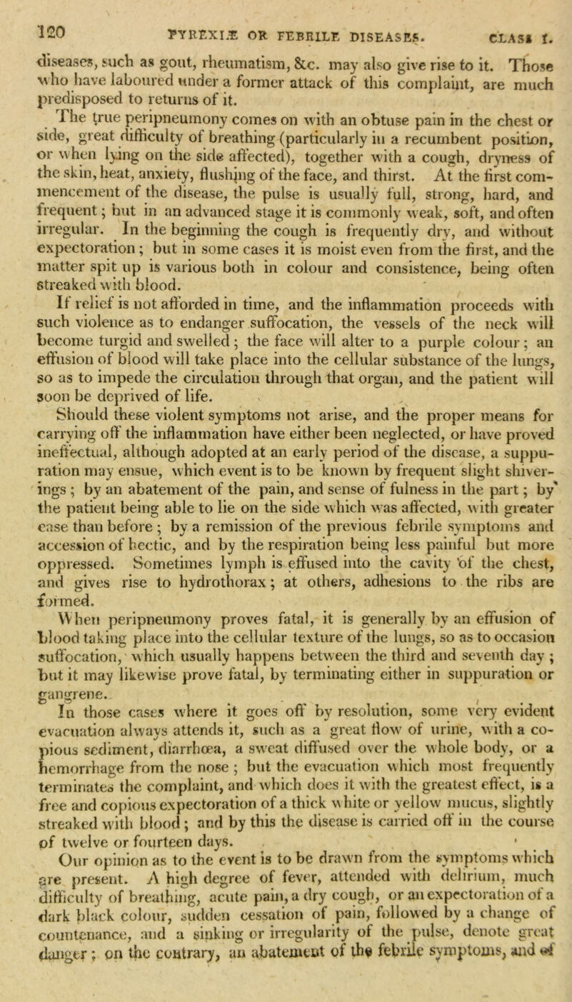 diseases, such as gout, rheumatism, &c. may also give rise to it. Those w ho have laboured under a former attack of this complaint, are much predisposed to returns of it. 1 he true peripneumony comes on with an obtuse pain in the chest or side, great difficulty ol breathing (particularly in a recumbent position, or when lying on the side affected), together with a cough, dryness of the skin, heat, anxiety, flushing of the face, and thirst. At the first com- mencement of the disease, the pulse is usually full, strong, hard, and frequent; but in an advanced stage it is commonly w eak, soft, and often irregular. In the beginning the cough is frequently dry, and without expectoration; but in some cases it is moist even from the first, and the matter spit up is various both in colour and consistence, being often streaked with blood. If relief is not afforded in time, and the inflammation proceeds with such violence as to endanger suffocation, the vessels of the neck will become turgid and swelled ; the face will alter to a purple colour ; an effusion of blood will take place into the cellular substance of the lungs, so as to impede the circulation through that organ, and the patient will soon be deprived of life. Should these violent symptoms not arise, and the proper means for carrying off the inflammation have either been neglected, or have proved ineffectual, although adopted at an early period of the disease, a suppu- ration may ensue, which event is to be known by frequent slight shiver- ings ; by an abatement of the pain, and sense of fulness in the part; by' the patient being able to lie on the side which was affected, with greater ease than before ; by a remission of the previous febrile symptoms and accession of hectic, and by the respiration being less painful but more oppressed. Sometimes lymph is effused into the cavity 'of the chest, and gives rise to hydrothorax; at others, adhesions to the ribs are formed. W hen peripneumony proves fatal, it is generally by an effusion of blood taking place into the cellular texture of the lungs, so as to occasion suffocation, which usually happens between the third and seventh day ; but it may likewise prove fatal, by terminating either in suppuration or gangrene. P 0 - f In those cases where it goes off by resolution, some very evident evacuation always attends it, such as a great flow of urine, with a co- pious sediment, diarrhoea, a sw'eat diffused over the whole body, or a hemorrhage from the nose ; but the evacuation which most frequently terminates the complaint, and which does it with the greatest effect, is a free and copious expectoration of a thick white or yellow mucus, slightly streaked with blood ; and by this the disease is carried off in the course of twelve or fourteen days. Our opinion as to the event is to be drawn from the symptoms which are present. A high degree of fever, attended with delirium, much difficulty of breathing, acute pain, a dry cough, or an expectoration of a dark black colour, sudden cessation of pain, followed by a change of countenance, and a sinking or irregularity ol the pulse, denote great danger; on the contrary, an abatement ol th$ febrile symptoms, and