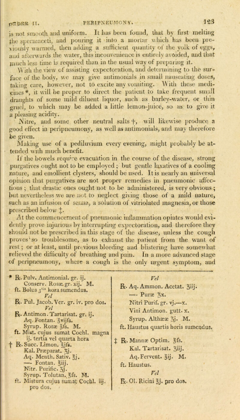 \ pTIDRK. II. is not smooth, and uniform. It lias been found, that bv first melting the spermaceti, and pouring it into a mortar which has been pre- viously warmed, then adding a sufficient quantity of the yolk of eggs, and afterwards the water, this inconvenience is entirely avoided, and that much less time is required than in the usual way of preparing it. With the view of assisting expectoration, and determining to the sur- face of the body, we may give antimonials in small nauseating doses, taking care, however, not to excite any vomiting. With these medi- cines it will be proper to direct the patient to take frequent small draughts of some mild diluent liquor, such as barley-water, or thin gruel, to which may be added a little lemon-juice, so as to give it a pleasing acidity. Nitre, and some other neutral salts j-, will likewise produce a good effect in peripneumony, as well as antimonials, and may therefore be given. Making use of a pediluvium every evening, might probably be at- tended with much benefit. If the bowels require evacuation in the course of the disease, strong purgatives ought not to be employed ; but gentle laxatives of a cooling nature, and emollient clysters, should be used. It is nearly an universal opinion that purgatives are not proper remedies in pneumonic affec- tions ; that drastic ones ought not to be administered, is very obvious ; but nevertheless we are not to neglect giving those of a mild nature, such as an infusion of senna, a solution of vitriolated magnesia, or those prescribed below At the commencement of pneumonic inflammation opiates would evi- dently prove injurious by interrupting expectoration, and therefore they should not be prescribed iu this stage of the disease, unless the cough pr oves’so troublesome, as to exhaust the patient from the want of rest; or at least, until previous bleeding and blistering have somewhat relieved the difficulty of breathing and pain. In a more advanced stage of peripneumony, where a cough is the only urgent symptom, and * Ik* Pulv. Antimonial. gr. ij. Conserv. Rosae, gr. xij. M. ft. Bolus 3tia hora sumendus. Vel R. Pul. Jacob. Ver. gr. iv. pro dos. Vel Bo Antimon. Tartarisat. gr. ij. AcpFontan. §vijfs. Syrup. Rosae §fs. M. ft. Mist, cujus sumat Cochl. magna ij. tertia vel quarta hora j* Bo Succ. Limon. §jfs. Kal. Praeparat. 3j* Aq. Menth. Sativ. |j. — Fontan. §iij. Nitr. Purific. 3j* Syrup. Tolutan.. §fs. M. ft. Mistura cujus sumat Cochl. iij. pro dos. Vel Be- Aq. Ammon. Acetat. 3hj» — P urae 3x. Nitri Purif. gr. vj.—x. Vini Antimon. gutt. x. Syrup. Althasae 3j. M. ft. Haustus quartis horis sumendus. f Be. Mannae Optim. jfs. Kal. Tartarisat. 3hj. Aq. Fervent. §ij. M. ft. Haustus. Vel Bo 01. Ricini 3j. pro dos.