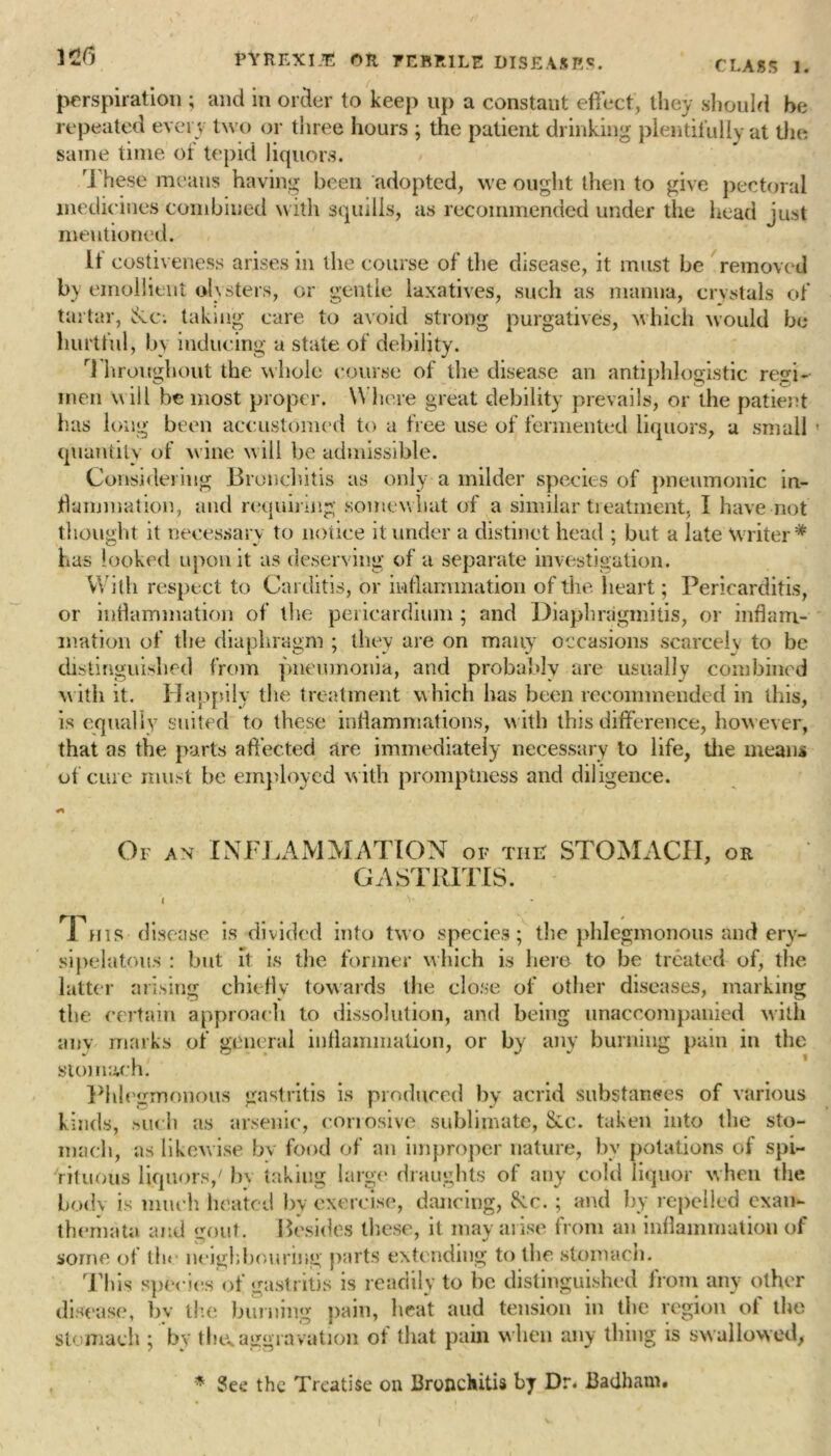 125 CLASS 1. perspiration ; and in order to keep up a constant effect, they should be repeated every two or three hours ; the patient drinking plentifully at the same time of tepid liquors. These means having been adopted, we ought then to give pectoral medicines combined with squills, as recommended under the head just mentioned. If costiveness arises in the course of the disease, it must be removed by emollient olvsters, or gentle laxatives, such as manna, crystals of tartar, taking care to avoid strong purgatives, which would be hurtful, by inducing a state of debility. r] hroughout the whole course of the disease an antiphlogistic regi- men will be most proper. W here great debility prevails, or the patient has long been accustomed to a free use of fermented liquors, a small ' quantity of wine w ill be admissible. Considering Bronchitis as only a milder species of pneumonic in- flammation, and requiring somewhat of a similar treatment, I have not thought it necessary to notice it under a distinct head ; but a late Writer* has looked upon it as deserving of a separate investigation. With respect to Carditis, or inflammation of the heart; Pericarditis, or inflammation of the pericardium ; and Diaphragmitis, or inflam- mation of the diaphragm ; they are on many occasions scarcely to be distinguished from pneumonia, and probably are usually combined w ith it. Happily the treatment which has been recommended in this, is equally suited to these inflammations, with this difference, however, that as the parts affected are immediately necessary to life, the means of cure must be employed w ith promptness and diligence. Of an INFLAMMATION of tiie STOMACH, or GASTRITIS. I v* This disease is divided into two species; the phlegmonous and ery- sipelatous : but it is the former which is here to be treated of, the latter arising chiefly towards the close of other diseases, marking the certain approach to dissolution, and being unaccompanied with any marks of general inflammation, or by any burning pain in the stomach. Phlegmonous gastritis is produced by acrid substances of various kinds, such as arsenic, corrosive sublimate, &c. taken into the sto- mach, as likewise bv food of an improper nature, by potations of spi- rituous liquors/ by taking large draughts of any cold liquor when the bodv is much heated by exercise, dancing, &c. ; and by repelled exan- themata and orout. Besides these, it may arise from an inflammation of some of the neighbouring parts extending to the stomach. This species of gastritis is readily to be distinguished from any other disease, bv the burning pain, heat and tension in the region of the stomach ; by the* aggravation of that pain w hen any thing is swallowed, * Sec the Treatise on Bronchitis by Dr. Badham*