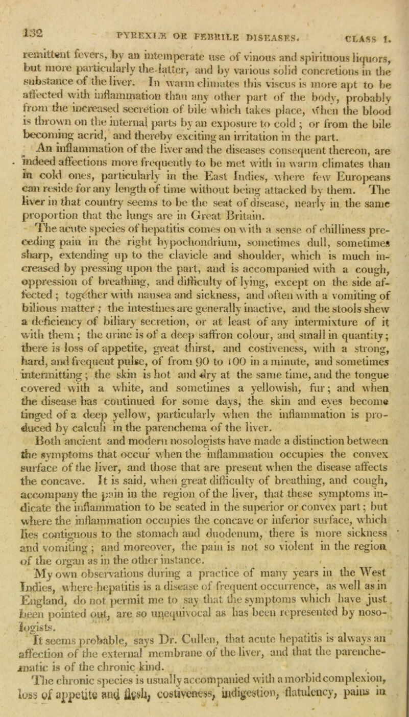 1:32 9 v ,, remittent fevers, by an intemper ate use of vinous and spirituous liquors, but more particularly the* latter, and by various solid concretions in the substance of the liver. In warin climates this viscus is more apt to be affected with inflammation than any other part of the body, probably horn tire increased secretion of bile w hich takes place, w hen the blood i thrown on the internal parts by an exposure to cold ; or from the bile becoming acrid, and thereby exciting an irritation in the part. An inflammation of the liver and the diseases consequent thereon, are indeed affections more frequently to be met with in warm climates than m cold ones, particularly in the East Indies, where few Europeans can reside for any length of time without being attacked by them. The liver in that country seems to be the seat of disease, nearly in the same proportion that the lungs are in Great Britain. The acute species of hepatitis comes on with a sense of chilliness pre- ceding pain in the right hypochondrium, sometimes dull, sometimes sharp, extending up to the clavicle and shoulder, which is much in- creased by pressing upon the part, and is accompanied with a cough, oppression of breathing, and difficulty of lying, except on the side af- fected ; together with nausea and sickness, and often with a vomiting of bilious matter ; the intestines are generally inactive, and the stools shew a deficiency of biliary secretion, or at least of any intermixture of it with them ; the urine is of a deep saffron colour, and small in quantity; there is loss of appetite, great thirsty and costiveness, w ith a strong, hard, ami frequent pulse, of from 90 to iOO in a minute, and sometimes . intermitting ; the skin is hot and dry at the same time, and the tongue covered with a white, and sometimes a yellowish, fur; and when the disease has continued for some days, the skin and eyes become tinged of a deep yellow, particularly when the inflammation is pro- duced by calculi in the parenchema of the liver. Both ancient and modern nosologists have made a distinction between the svznptoms that occur when the inflammation occupies the convex surface of die liver, and those that are present when the disease affects the concave. It is said, when great difficulty of breathing, and cough, accompany the pain in the region of the liver, that these symptoms in- dicate the inflammation to be seated in the superior or convex part; but where the inflammation occupies the concave or inferior surface, w hich lies contiguous to the stomach and duodenum, there is more sickness and vomiting ; and moreover, the pain is not so violent in the region of the organ as in the other instance. < My own observations during a practice of many years in the West Indies, w here hepatitis is a disease of frequent occurrence, as well as in England, do not permit me to say that die symptoms which have just. been pointed out, are so unequivocal as lias been represented by noso- logists. It seems probable, says Dr. Cullen, that acute hepatitis is always an affection of the external membrane of the liver, and that the parenche- jrnatic is of the chronic kind. , The chronic species is usually accompanied with a morbid complexion, loss of appetite ami flesh, costiveness, indigestion, flatulency, pains in