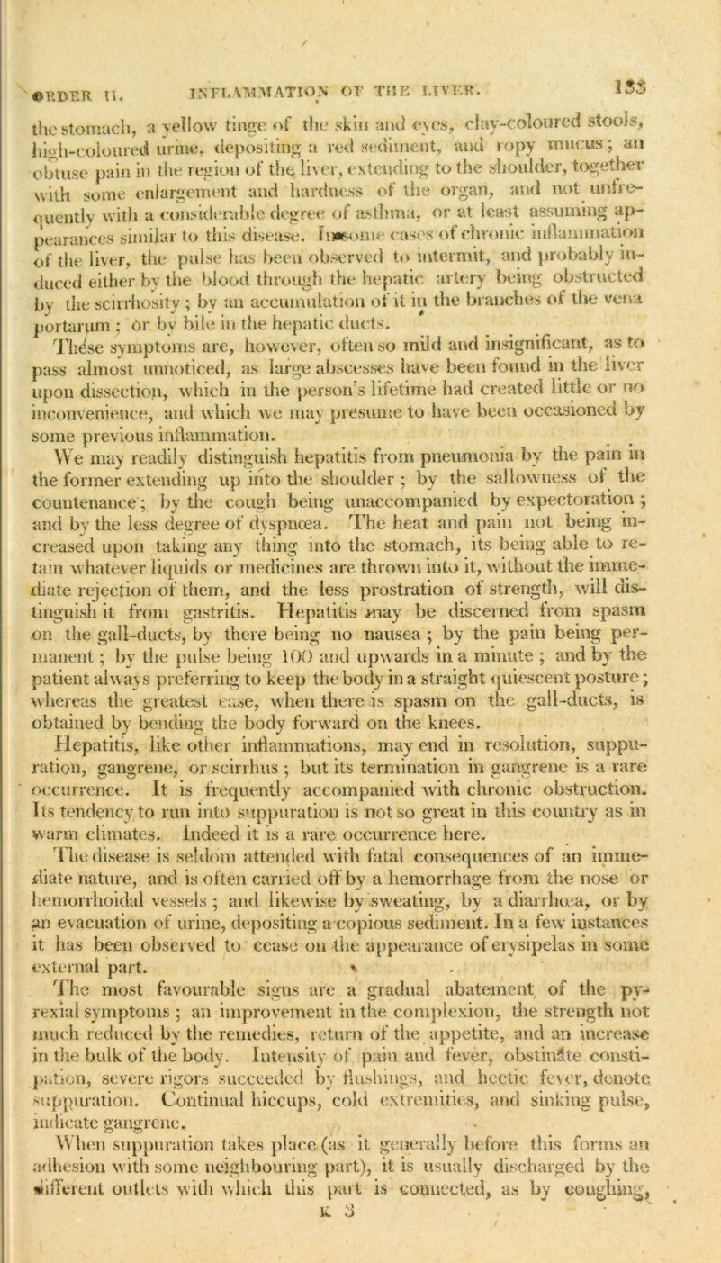 / INFT. \ ]WM A.TION OF THE LIVIFR. 1SS ©EBER II. the stomach, a yellow tinge of the skin and eyes, clay-coloured stools, high-coloureti urine, depositing a red sediment, and ropy mucus; an obtuse pain in the region of the liver, extending to the shoulder, together with some enlargement and hardness of the organ, and not unfre- quently with a considerable degree of asthma, or at least assuming ap- pearances similar to this disease. Imsome cases‘ot chronic inflammation of the liver, the pulse has been observed to intermit, and probably in- duced either by the blood through the hepatic artery being obstructed by the scirrhosity ; by an accumulation of it in the branches of the vena portarum ; or by bile in'tfie hepatic ducts. These symptoms are, however, often so mild and insignificant, as to pass almost unnoticed, as large abscesses have been found in the liver upon dissection, which in the person’s lifetime had created little or no inconvenience, and which we may presume to have been occasioned by some previous inflammation. We may readily distinguish hepatitis from pneumonia by the pain m the former extending up into the shoulder ; by the sallowness of the countenance; by tiie cough being unaccompanied by expectoration ; and by the less degree of dyspnoea. The heat and pain not being in- creased upon taking any thing into the stomach, its being able to re- tain whatever liquids or medicines are thrown into it, without the imme- diate rejection of them, and the less prostration of strength, will dis- tinguish it from gastritis. Hepatitis may be discerned from spasm on the gall-ducts, by there being no nausea; by the pain being per- manent ; by the pulse being 100 and upwards in a minute ; and by the patient always preferring to keep the body in a straight quiescent posture; whereas the greatest ease, when there is spasm on the gall-ducts, is obtained by bending the body forward on the knees. Hepatitis, like other inflammations, may end in resolution, suppu- ration, gangrene, or scirrhus ; but its termination in gangrene is a rare occurrence. It is frequently accompanied with chronic obstruction. Its tendency to run into suppuration is not so great in this country as in warm climates. Indeed it is a rare occurrence here. The disease is seldom attended with fatal consequences of an imme- diate nature, and is often carried off by a hemorrhage from the nose or hemorrhoidal vessels ; and likewise bv sweating, by a diarrhoea, or by an evacuation of urine, depositing a copious sediment. In a few instances it has been observed to cease on the appearance of erysipelas in some external part. * The most favourable signs are a gradual abatement of the py- rexia l symptoms ; an improvement in the complexion, the strength not much reduced by the remedies, return of the appetite, and an increase in the bulk of the body. Intensity of pain and fever, obstinate consti- pation, severe rigors succeeded by flushings, and hectic fever, denote suppuration. Continual hiccups, cold extremities, and sinking pulse, indicate gangrene. When suppuration takes place (as it generally before this forms an adhesion with some neighbouring part), it is usually discharged by the different outlets with which this part is connected, as by coughing, ■K 3